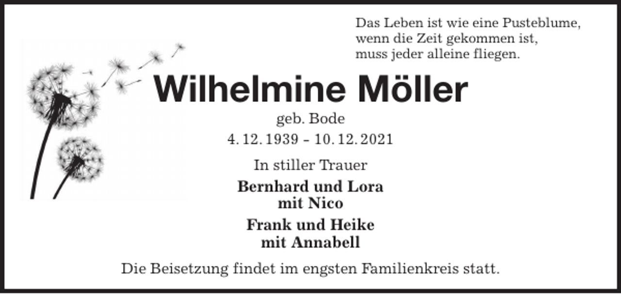 <p>Das Leben ist wie eine Pusteblume,<br />wenn die Zeit gekommen ist,<br />muss jeder alleine fliegen.<br />Wilhelmine Möller<br />geb. Bode<br />4. 12. 1939 - 10. 12. 2021<br />In stiller Trauer<br />Bernhard und Lora<br />mit Nico<br />Frank und Heike<br />mit Annabell<br />Die Beisetzung findet im engsten Familienkreis statt.</p>