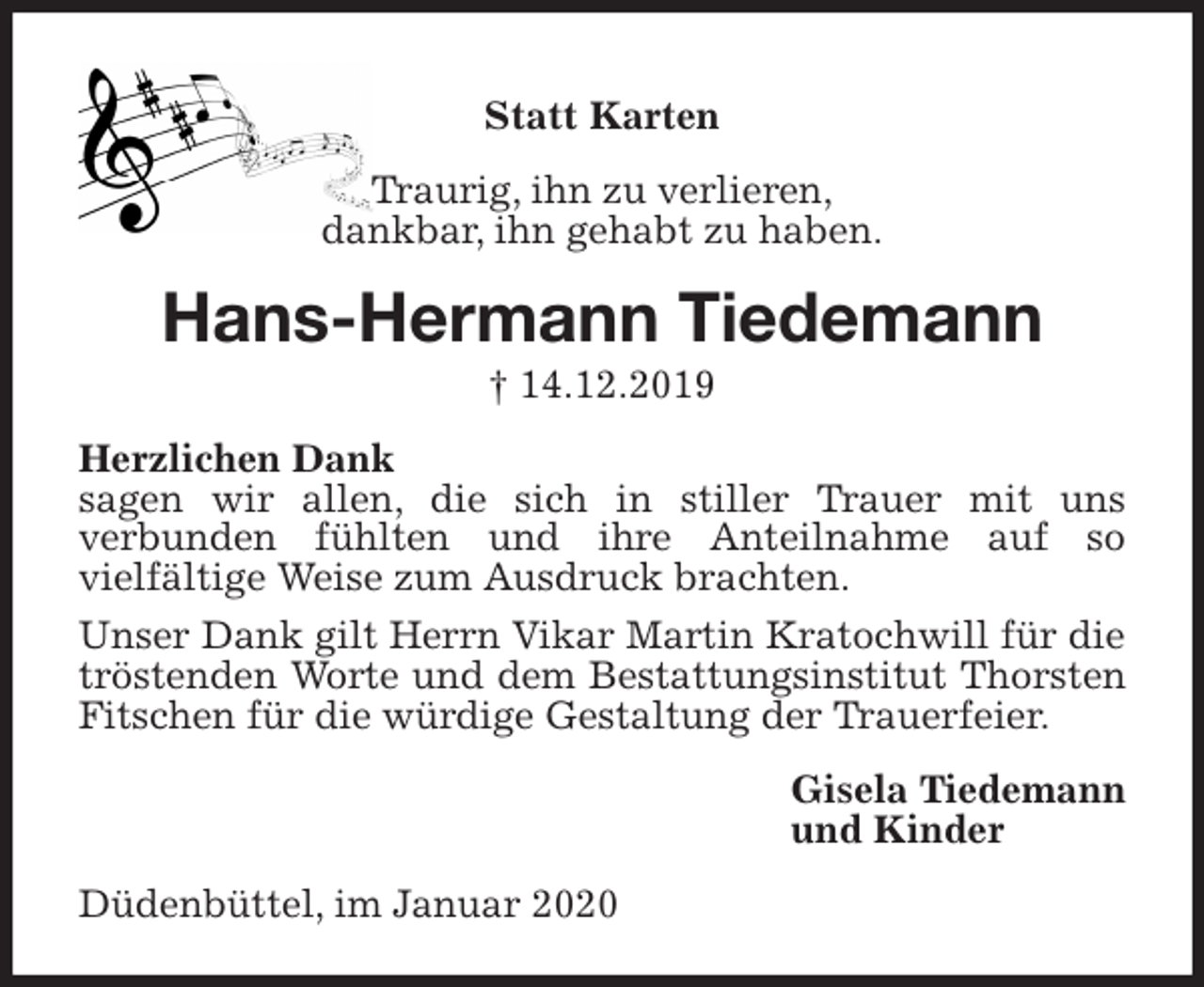<p>Statt Karten<br />Traurig, ihn zu verlieren,<br />dankbar, ihn gehabt zu haben.<br />Hans-Hermann Tiedemann<br />† 14.12.2019<br />Herzlichen Dank<br />sagen wir allen, die sich in stiller Trauer mit uns<br />verbunden fühlten und ihre Anteilnahme auf so<br />vielfältige Weise zum Ausdruck brachten.<br />Unser Dank gilt Herrn Vikar Martin Kratochwill für die tröstenden Worte und dem Bestattungsinstitut Thorsten Fitschen für die würdige Gestaltung der Trauerfeier.<br />Gisela Tiedemann<br />und Kinder<br />Düdenbüttel, im Januar 2020</p>