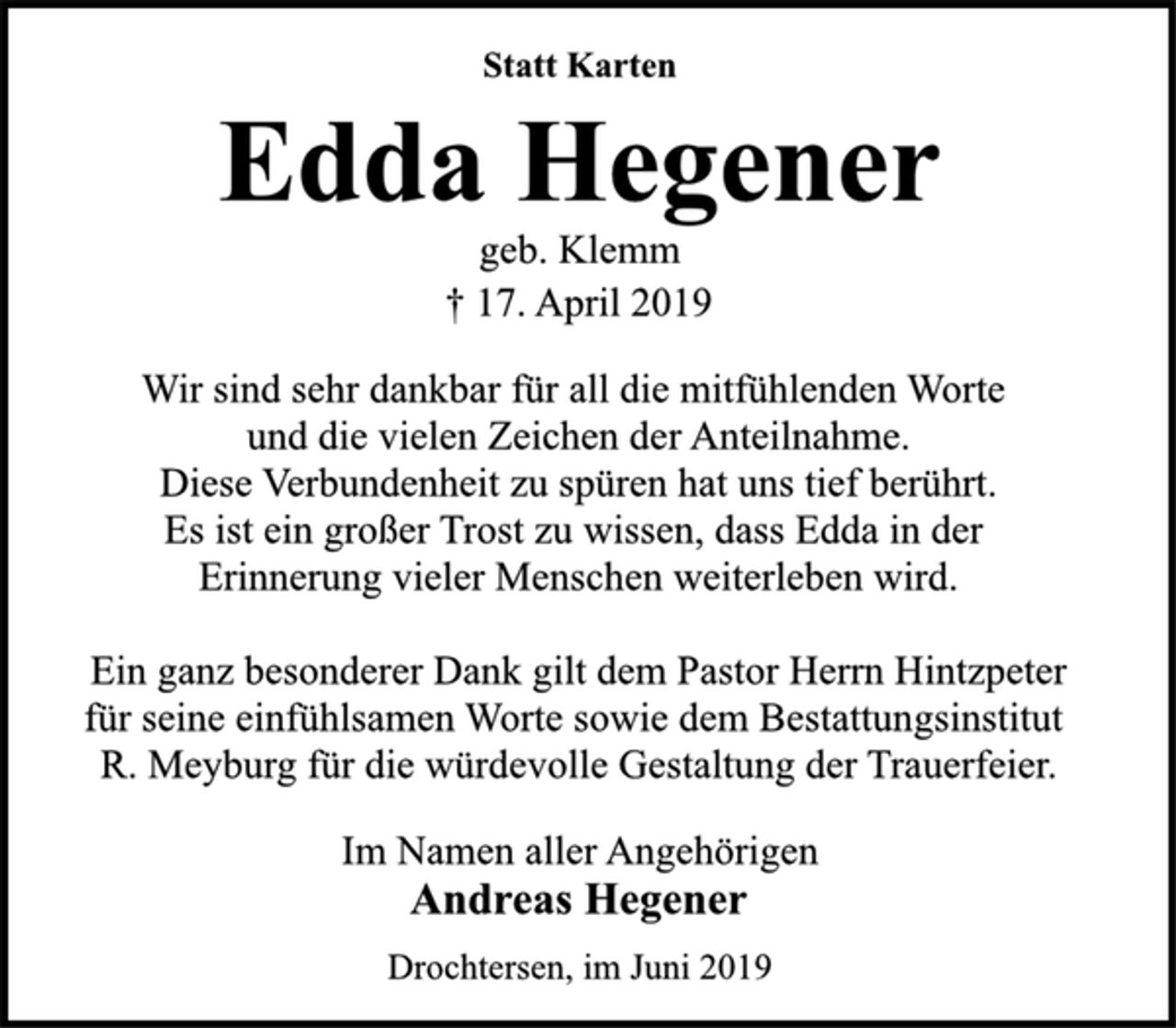<p>Statt Karten<br />Edda Hegener<br />geb. Klemm<br />† 17. April 2019<br />Wir sind sehr dankbar für all die mitfühlenden Worte<br />und die vielen Zeichen der Anteilnahme.<br />Diese Verbundenheit zu spüren hat uns tief berührt.<br />Es ist ein großer Trost zu wissen, dass Edda in der<br />Erinnerung vieler Menschen weiterleben wird.<br />Ein ganz besonderer Dank gilt dem Pastor Herrn Hintzpeter<br />für seine einfühlsamen Worte sowie dem Bestattungsinstitut<br />R. Meyburg für die würdevolle Gestaltung der Trauerfeier.<br />Im Namen aller Angehörigen<br />Andreas Hegener<br />Drochtersen, im Juni 2019</p>