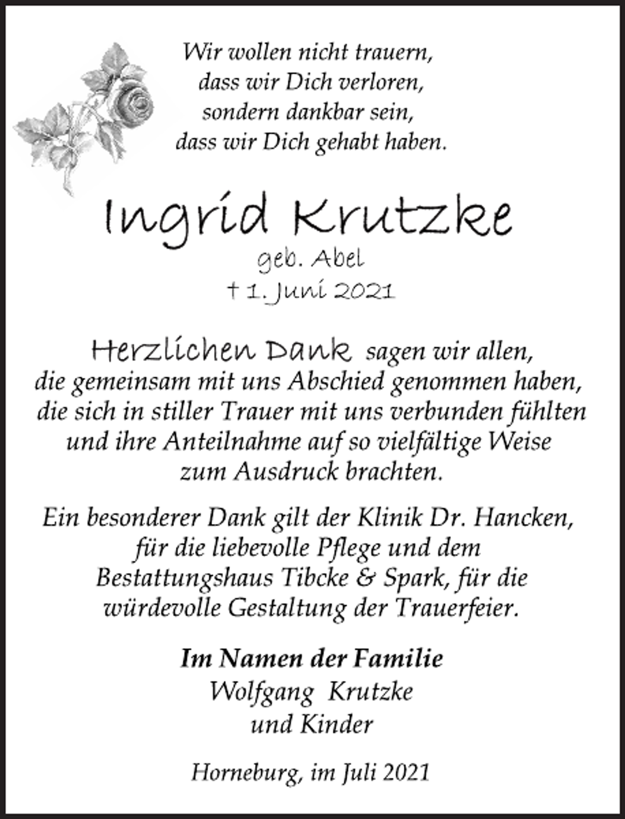 <p>Wir wollen nicht trauern,<br />dass wir Dich verloren,<br />sondern dankbar sein,<br />dass wir Dich gehabt haben.<br />Ingrid Krutzke<br />geb. Abel<br />† 1. Juni 2021<br />sagen wir allen,<br />die gemeinsam mit uns Abschied genommen haben,<br />die sich in stiller Trauer mit uns verbunden fühlten<br />und ihre Anteilnahme auf so vielfältige Weise<br />zum Ausdruck brachten.<br />Ein besonderer Dank gilt der Klinik Dr. Hancken,<br />für die liebevolle Pflege und dem<br />Bestattungshaus Tibcke &amp; Spark, für die<br />würdevolle Gestaltung der Trauerfeier.<br />Im Namen der Familie<br />Wolfgang Krutzke<br />und Kinder<br />Horneburg, im Juli 2021</p>