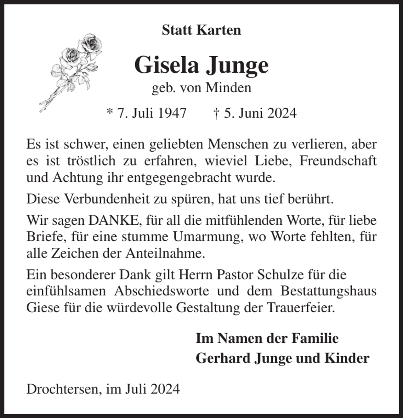 <p>Statt Karten<br />Gisela Junge<br />geb. von Minden<br />* 7. Juli 1947 † 5. Juni 2024<br />Es ist schwer, einen geliebten Menschen zu verlieren, aber es ist tröstlich zu erfahren, wieviel Liebe, Freundschaft und Achtung ihr entgegengebracht wurde.<br />Diese Verbundenheit zu spüren, hat uns tief berührt.<br />Wir sagen DANKE, für all die mitfühlenden Worte, für liebe Briefe, für eine stumme Umarmung, wo Worte fehlten, für alle Zeichen der Anteilnahme.<br />Ein besonderer Dank gilt Herrn Pastor Schulze für die<br />einfühlsamen Abschiedsworte und dem Bestattungshaus Giese für die würdevolle Gestaltung der Trauerfeier.<br />Im Namen der Familie<br />Gerhard Junge und Kinder<br />Drochtersen, im Juli 2024</p>