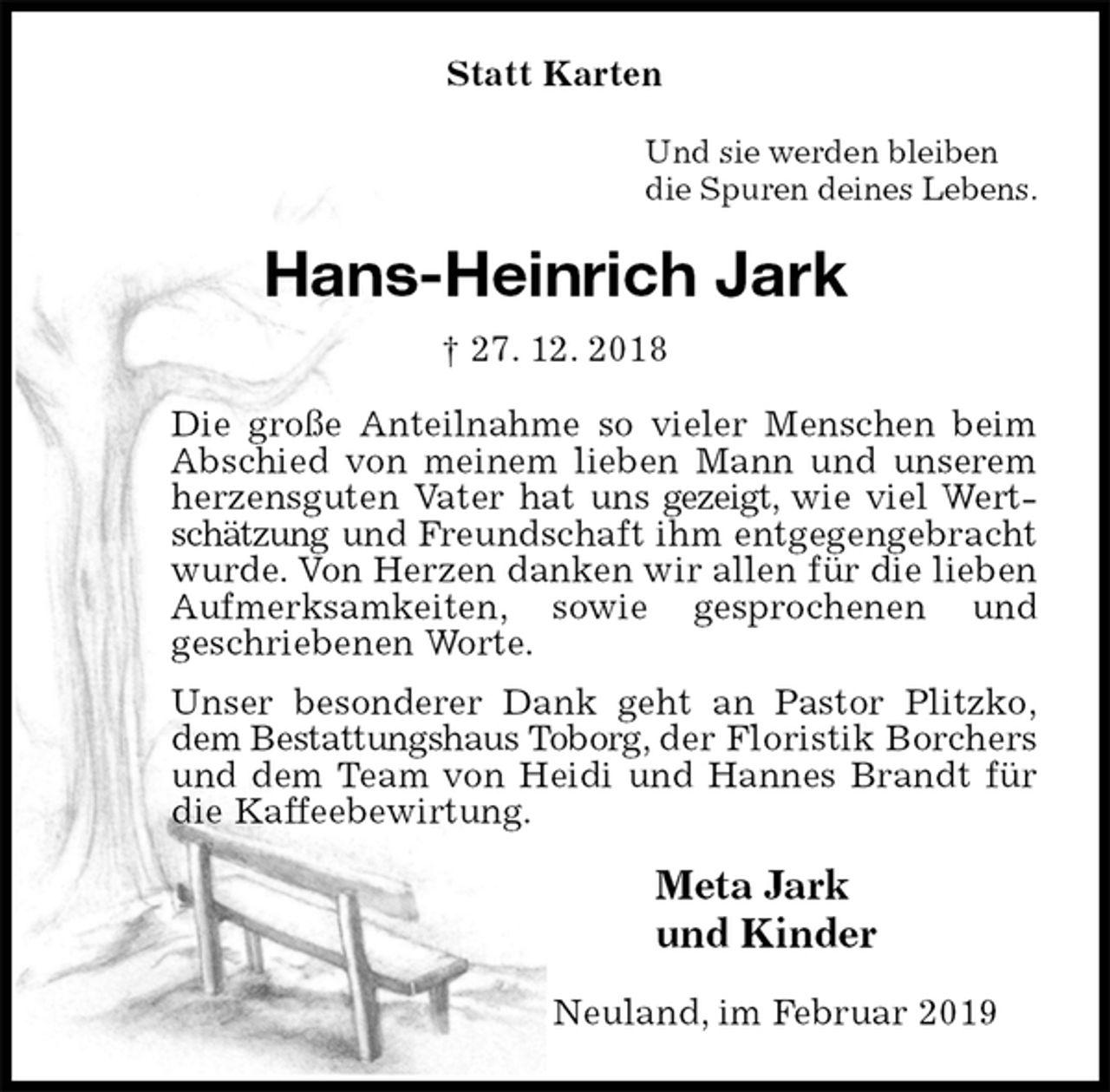 <p>Statt Karten<br />Und sie werden bleiben<br />die Spuren deines Lebens.<br />Hans-Heinrich Jark<br />† 27. 12. 2018<br />Die große Anteilnahme so vieler Menschen beim Abschied von meinem lieben Mann und unserem herzensguten Vater hat uns gezeigt, wie viel Wertschätzung und Freundschaft ihm entgegengebracht wurde. Von Herzen danken wir allen für die lieben Aufmerksamkeiten, sowie gesprochenen und<br />geschriebenen Worte.<br />Unser besonderer Dank geht an Pastor Plitzko,<br />dem Bestattungshaus Toborg, der Floristik Borchers und dem Team von Heidi und Hannes Brandt für die Kaffeebewirtung.<br />Meta Jark<br />und Kinder<br />Neuland, im Februar 2019</p>