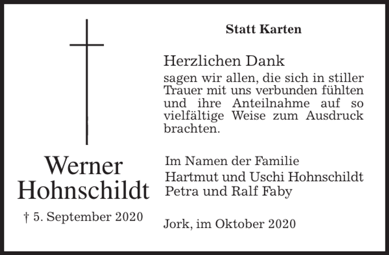 <p>Statt Karten<br />Herzlichen Dank<br />sagen wir allen, die sich in stiller Trauer mit uns verbunden fühlten<br />und ihre Anteilnahme auf so vielfältige Weise zum Ausdruck brachten.<br />Jork, im Oktober 2020<br />Im Namen der Familie<br />Hartmut und Uschi Hohnschildt<br />Petra und Ralf Faby<br />Werner<br />Hohnschildt<br />† 5. September 2020</p>