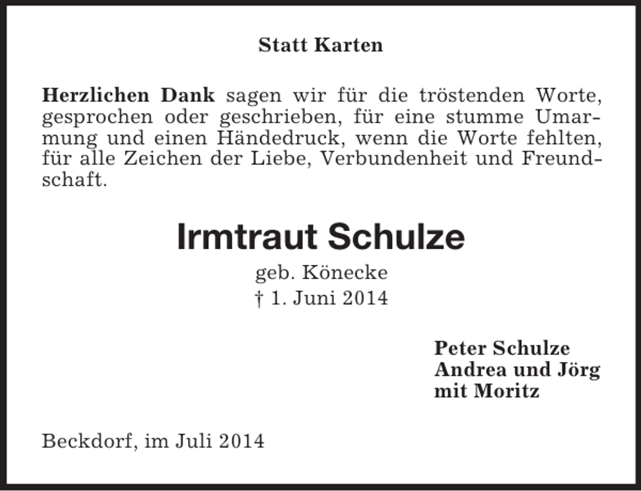 <p>Statt Karten<br />Herzlichen Dank sagen wir für die tröstenden Worte, gesprochen oder geschrieben, für eine stumme Umarmung und einen Händedruck, wenn die Worte fehlten, für alle Zeichen der Liebe, Verbundenheit und Freundschaft.<br />Irmtraut Schulze<br />geb. Könecke<br />† 1. Juni 2014<br />Peter Schulze<br />Andrea und Jörg<br />mit Moritz<br />Beckdorf, im Juli 2014</p>