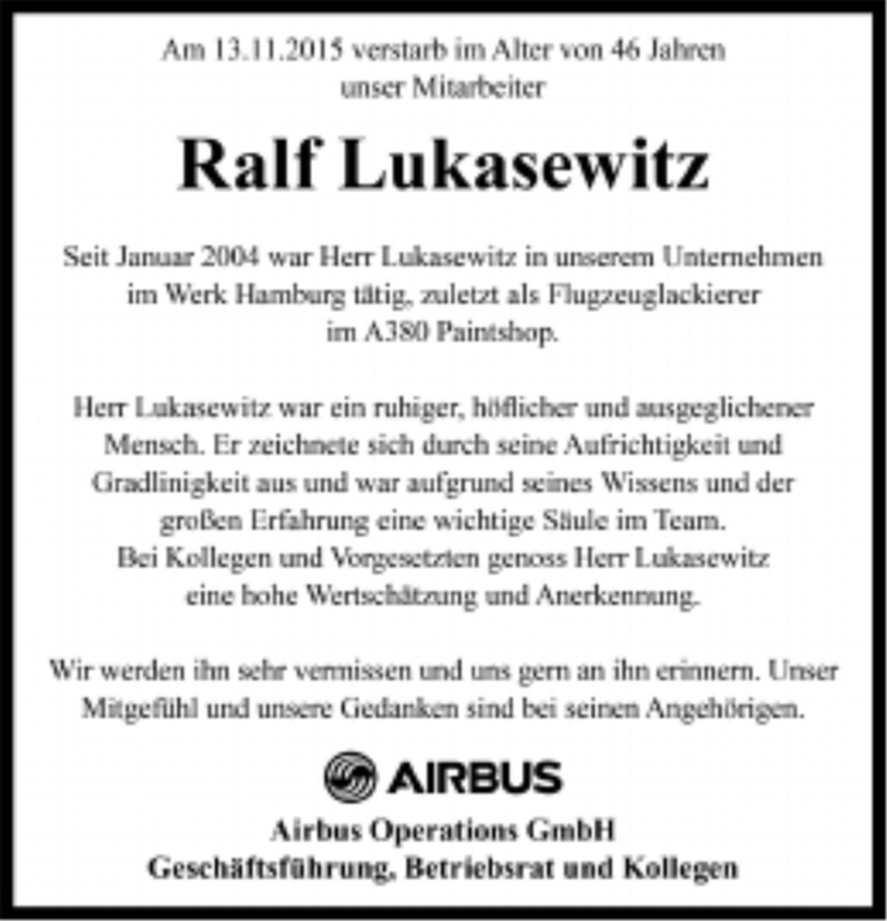 <p>Am 13.11.2015 verstarb im Alter von 46 Jahren<br />unser Mitarbeiter</p>
<p>Ralf Lukasewitz</p>
<p>Seit Januar 2004 war Herr Lukasewitz in unserem Unternehmen<br />im Werk Hamburg tätig, zuletzt als Flugzeuglackierer<br />im A380 Paintshop.</p>
<p>Herr Lukasewitz war ein ruhiger, höflicher und ausgeglichener<br />Mensch. Er zeichnete sich durch seine Aufrichtigkeit und<br />Gradlinigkeit aus und war aufgrund seines Wissens und der<br />großen Erfahrung eine wichtige Säule im Team.<br />Bei Kollegen und Vorgesetzten genoss Herr Lukasewitz<br />eine hohe Wertschätzung und Anerkennung.</p>
<p>Wir werden ihn sehr vermissen und uns gern an ihn erinnern. Unser<br />Mitgefühl und unsere Gedanken sind bei seinen Angehörigen.</p>
<p>Airbus Operations GmbH<br />Geschäftsführung, Betriebsrat und Kollegen</p>