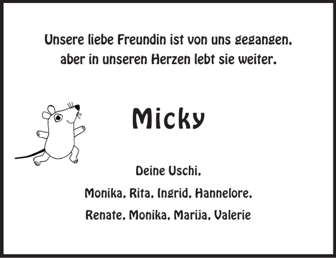 <p>Unsere liebe Freundin ist von uns gegangen,<br />aber in unseren Herzen lebt sie weiter.</p><p>Micky<br />Deine Uschi,<br />Monika, Rita, Ingrid, Hannelore,<br />Renate, Monika, Marija, Valerie</p>