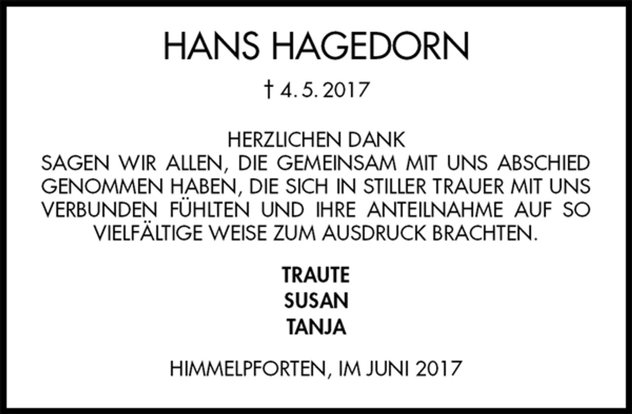 <p>HANS HAGEDORN<br />† 4. 5. 2017<br />HERZLICHEN DANK<br />SAGEN WIR ALLEN, DIE GEMEINSAM MIT UNS ABSCHIED GENOMMEN HABEN, DIE SICH IN STILLER TRAUER MIT UNS VERBUNDEN FÜHLTEN UND IHRE ANTEILNAHME AUF SO VIELFÄLTIGE WEISE ZUM AUSDRUCK BRACHTEN.<br />TRAUTE<br />SUSAN<br />TANJA<br />HIMMELPFORTEN, IM JUNI 2017</p>