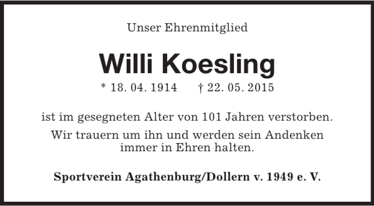<p>Unser Ehrenmitglied<br />Willi Koesling<br />* 18. 04. 1914 † 22. 05. 2015<br />ist im gesegneten Alter von 101 Jahren verstorben.<br />Wir trauern um ihn und werden sein Andenken<br />immer in Ehren halten.<br />Sportverein Agathenburg/Dollern v. 1949 e. V.</p>