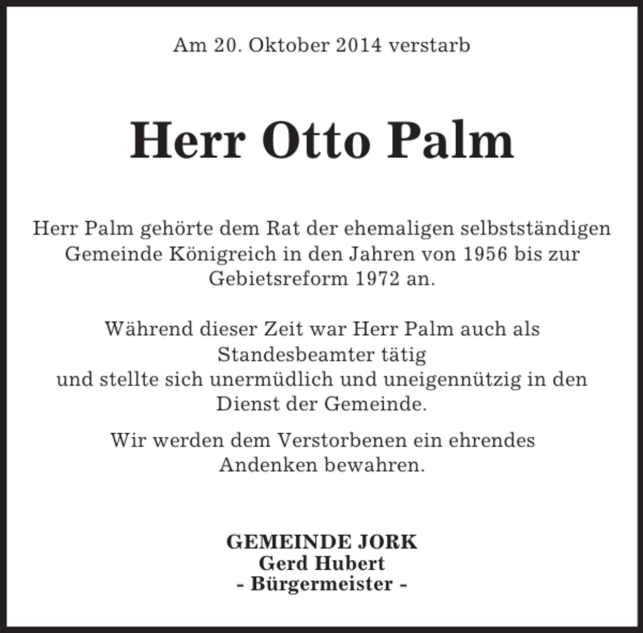 <p>Am 20. Oktober 2014 verstarb<br />Herr Otto Palm</p><p>Herr Palm gehörte dem Rat der ehemaligen selbstständigen<br />Gemeinde Königreich in den Jahren von 1956 bis zur<br />Gebietsreform 1972 an.</p><p>Während dieser Zeit war Herr Palm auch als<br />Standesbeamter tätig<br />und stellte sich unermüdlich und uneigennützig in den Dienst der Gemeinde.<br />Wir werden dem Verstorbenen ein ehrendes<br />Andenken bewahren.</p><p>GEMEINDE JORK<br />Gerd Hubert<br />- Bürgermeister -</p>