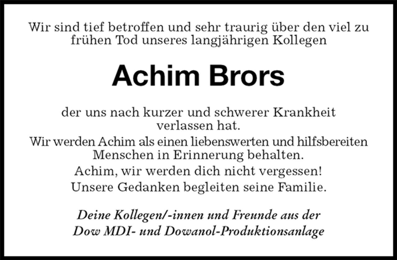 <p>Wir sind tief betroffen und sehr traurig über den viel zu frühen Tod unseres langjährigen Kollegen<br />Achim Brors<br />der uns nach kurzer und schwerer Krankheit<br />verlassen hat.<br />Wir werden Achim als einen liebenswerten und hilfsbereiten Menschen in Erinnerung behalten.<br />Achim, wir werden dich nicht vergessen!<br />Unsere Gedanken begleiten seine Familie.<br />Deine Kollegen/-innen und Freunde aus der<br />Dow MDI- und Dowanol-Produktionsanlage</p>