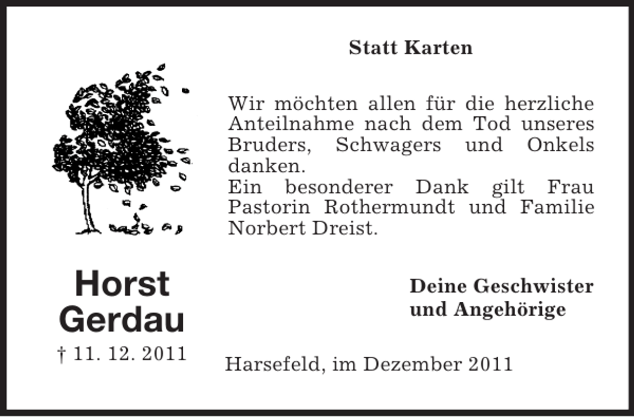 <p>Statt Karten<br />Wir möchten allen für die herzliche<br />Anteilnahme nach dem Tod unseres<br />Bruders, Schwagers und Onkels<br />danken.<br />Ein besonderer Dank gilt Frau<br />Pastorin Rothermundt und Familie<br />Norbert Dreist.</p><p>Horst<br />Gerdau<br />† 11. 12. 2011</p><p>Deine Geschwister<br />und Angehörige<br />Harsefeld, im Januar 2012</p>