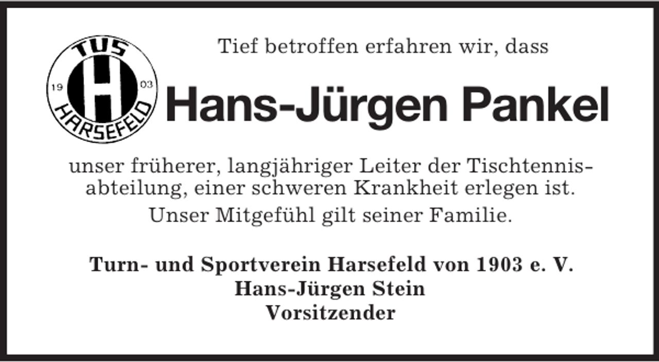 <p>Tief betroffen erfahren wir, dass</p><p>Hans-Jürgen Pankel<br />unser früherer, langjähriger Leiter der Tischtennisabteilung, einer schweren Krankheit erlegen ist.<br />Unser Mitgefühl gilt seiner Familie.<br />Turn- und Sportverein Harsefeld von 1903 e. V.<br />Hans-Jürgen Stein<br />Vorsitzender</p>