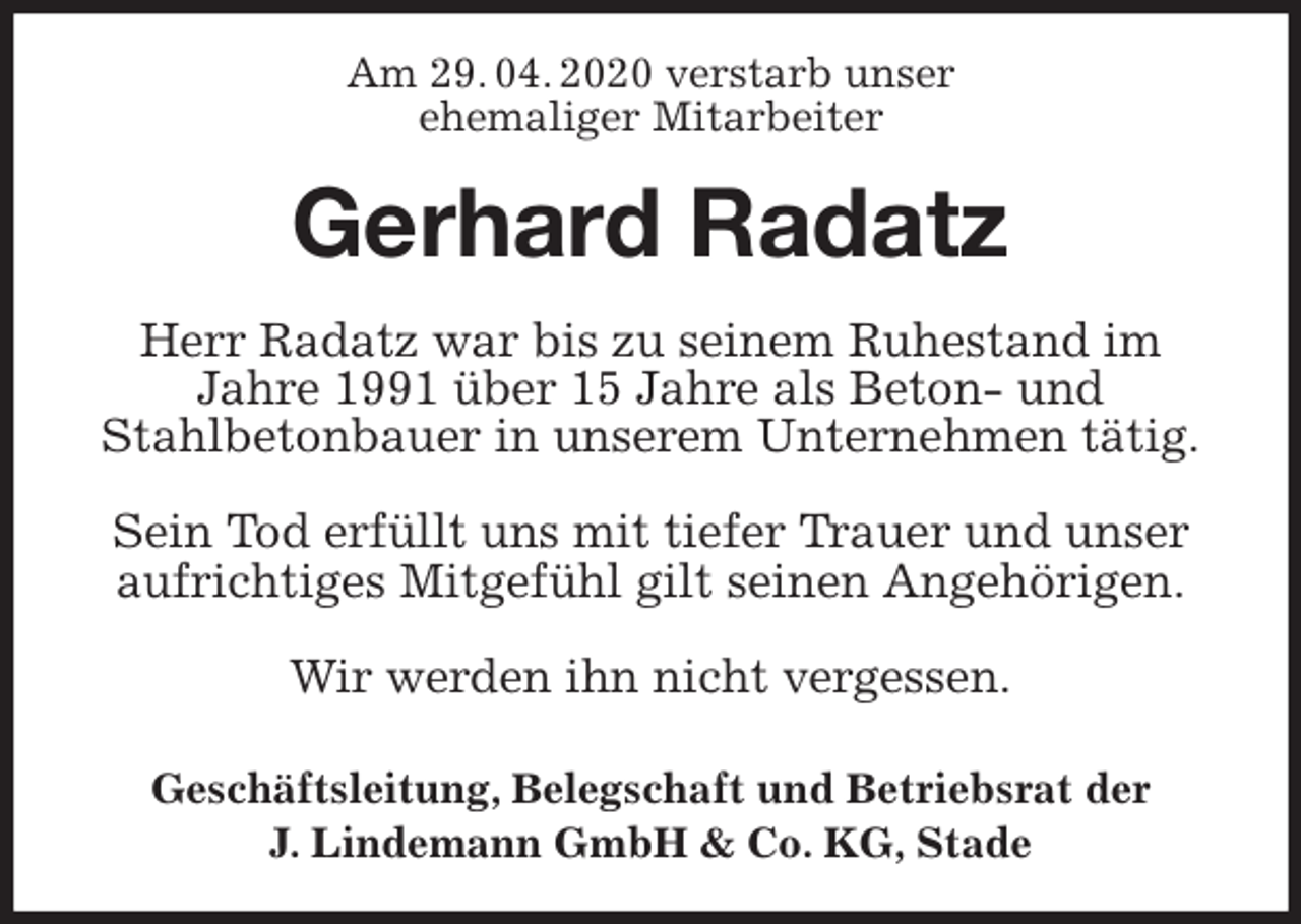 <p>Am 29. 04. 2020 verstarb unser<br />ehemaliger Mitarbeiter<br />Gerhard Radatz<br />Geschäftsleitung, Belegschaft und Betriebsrat der<br />J. Lindemann GmbH &amp; Co. KG, Stade<br />Herr Radatz war bis zu seinem Ruhestand im Jahre 1991 über 15 Jahre als Beton- und<br />Stahlbetonbauer in unserem Unternehmen tätig.</p>
<p>Sein Tod erfüllt uns mit tiefer Trauer und unser aufrichtiges Mitgefühl gilt seinen Angehörigen.</p>
<p>Wir werden ihn nicht vergessen.</p>