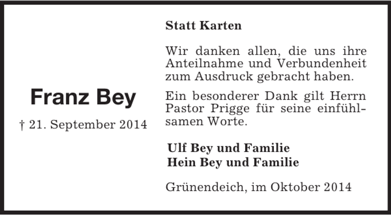 <p>Franz Bey<br />† 21. September 2014<br />Statt Karten<br />Wir danken allen, die uns ihre Anteilnahme und Verbundenheit zum Ausdruck gebracht haben.<br />Ein besonderer Dank gilt Herrn Pastor Prigge für seine einfühlsamen Worte.<br />Ulf Bey und Familie<br />Hein Bey und Familie<br />Grünendeich, im Oktober 2014</p>