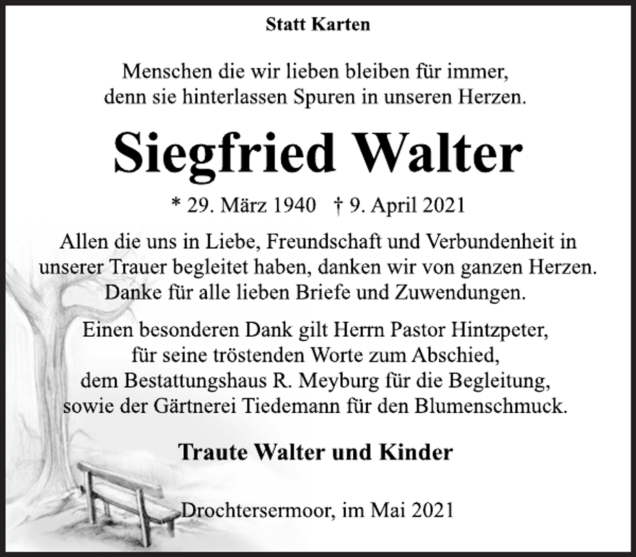 <p>Statt Karten<br />Menschen die wir lieben bleiben für immer,<br />denn sie hinterlassen Spuren in unseren Herzen.<br />Siegfried Walter<br />* 29. März 1940 † 9. April 2021<br />Allen die uns in Liebe, Freundschaft und Verbundenheit in<br />unserer Trauer begleitet haben, danken wir von ganzen Herzen.<br />Danke für alle lieben Briefe und Zuwendungen.<br />Einen besonderen Dank gilt Herrn Pastor Hintzpeter,<br />für seine tröstenden Worte zum Abschied,<br />dem Bestattungshaus R. Meyburg für die Begleitung,<br />sowie der Gärtnerei Tiedemann für den Blumenschmuck.<br />Traute Walter und Kinder<br />Drochtersermoor, im Mai 2021</p>