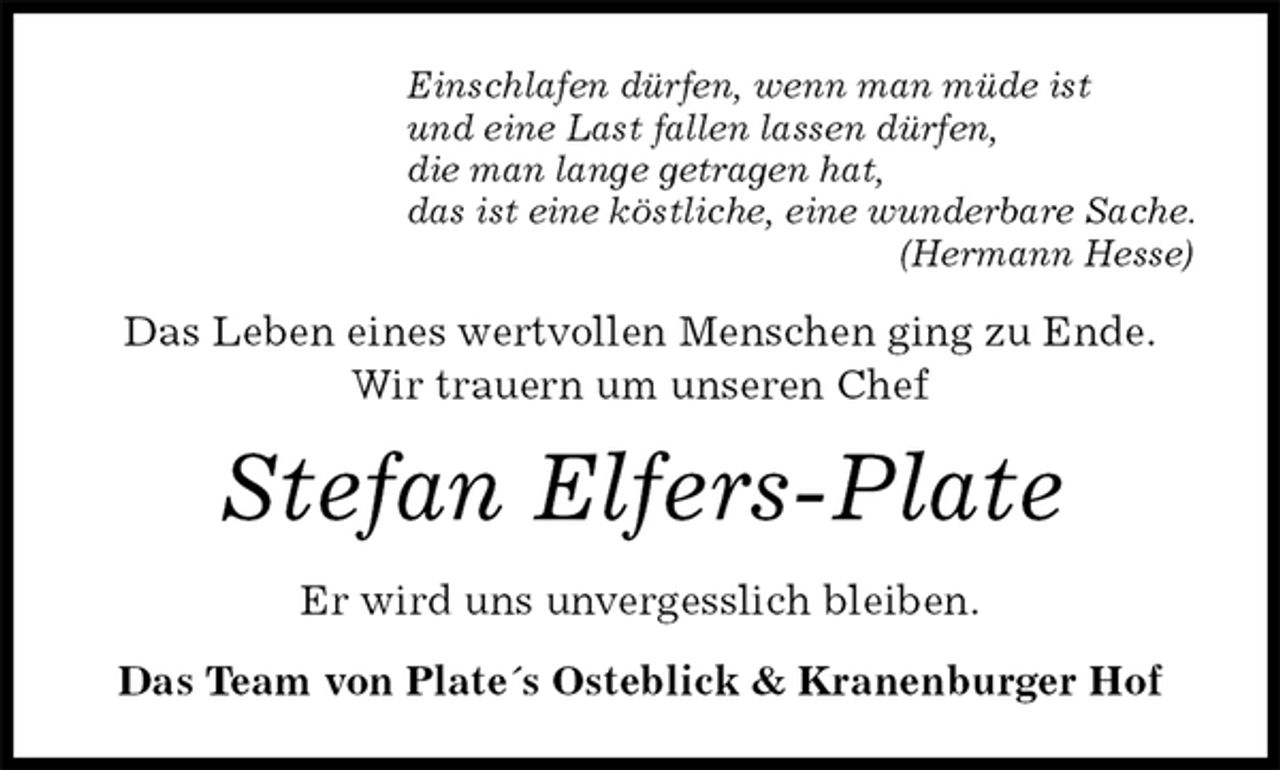 <p>Einschlafen dürfen, wenn man müde ist<br />und eine Last fallen lassen dürfen,<br />die man lange getragen hat,<br />das ist eine köstliche, eine wunderbare Sache.<br />(Hermann Hesse)<br />Das Leben eines wertvollen Menschen ging zu Ende.<br />Wir trauern um unseren Chef<br />Stefan Elfers-Plate<br />Er wird uns unvergesslich bleiben.<br />Das Team von Plate´s Osteblick &amp; Kranenburger Hof</p>