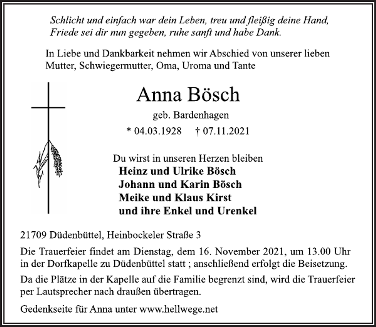 <p>Schlicht und einfach war dein Leben, treu und fleißig deine Hand,<br />Friede sei dir nun gegeben, ruhe sanft und habe Dank.<br />In Liebe und Dankbarkeit nehmen wir Abschied von unserer lieben<br />Mutter, Schwiegermutter, Oma, Uroma und Tante<br />Anna Bösch<br />geb. Bardenhagen<br />* 04.03.1928 † 07.11.2021<br />Du wirst in unseren Herzen bleiben<br />Heinz und Ulrike Bösch<br />Johann und Karin Bösch<br />Meike und Klaus Kirst<br />und ihre Enkel und Urenkel<br />21709 Düdenbüttel, Heinbockeler Straße 3<br />Die Trauerfeier findet am Dienstag, dem 16. November 2021, um 13.00 Uhr<br />in der Dorfkapelle zu Düdenbüttel statt ; anschließend erfolgt die Beisetzung.<br />Da die Plätze in der Kapelle auf die Familie begrenzt sind, wird die Trauerfeier<br />per Lautsprecher nach draußen übertragen.<br />Gedenkseite für Anna unter www.hellwege.net</p>