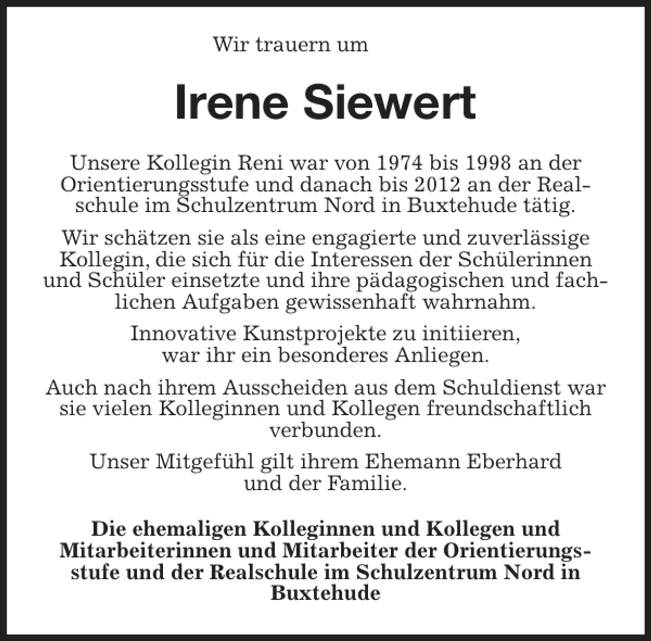 <p>Wir trauern um<br />Irene Siewert<br />Unsere Kollegin Reni war von 1974 bis 1998 an der<br />Orientierungsstufe und danach bis 2012 an der Realschule im Schulzentrum Nord in Buxtehude tätig.<br />Wir schätzen sie als eine engagierte und zuverlässige Kollegin, die sich für die Interessen der Schülerinnen und Schüler einsetzte und ihre pädagogischen und fachlichen Aufgaben gewissenhaft wahrnahm.<br />Innovative Kunstprojekte zu initiieren,<br />war ihr ein besonderes Anliegen.<br />Auch nach ihrem Ausscheiden aus dem Schuldienst war sie vielen Kolleginnen und Kollegen freundschaftlich verbunden.<br />Unser Mitgefühl gilt ihrem Ehemann Eberhard<br />und der Familie.<br />Die ehemaligen Kolleginnen und Kollegen und<br />Mitarbeiterinnen und Mitarbeiter der Orientierungs-<br />stufe und der Realschule im Schulzentrum Nord in Buxtehude</p>