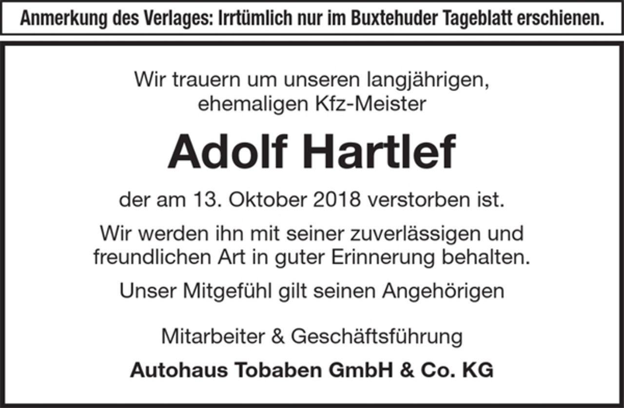 <p>Anmerkung des Verlages: Irrtürmlich nur im Buxtehuder Tageblatt erschienen.</p><p>Wir trauern um unseren langjährigen,<br />ehemaligen Kfz-Meister<br />Adolf Hartlef<br />der am 13. Oktober 2018 verstorben ist.</p><p>Wir werden ihn mit seiner zuverlässigen und<br />freundlichen Art in guter Erinnerung behalten.</p><p>Unser Mitgefühl gilt seinen Angehörigen<br />Mitarbeiter &amp; Geschäftsführung<br />Autohaus Tobaben GmbH &amp; Co. KG</p>