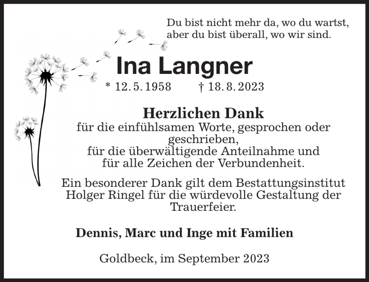 <p>Du bist nicht mehr da, wo du wartst,<br />aber du bist überall, wo wir sind.<br />Ina Langner<br />* 12. 5. 1958 † 18. 8. 2023<br />Herzlichen Dank<br />für die einfühlsamen Worte, gesprochen oder<br />geschrieben,<br />für die überwältigende Anteilnahme und<br />für alle Zeichen der Verbundenheit.<br />Ein besonderer Dank gilt dem Bestattungsinstitut Holger Ringel für die würdevolle Gestaltung der Trauerfeier.<br />Dennis, Marc und Inge mit Familien<br />Goldbeck, im September 2023</p>