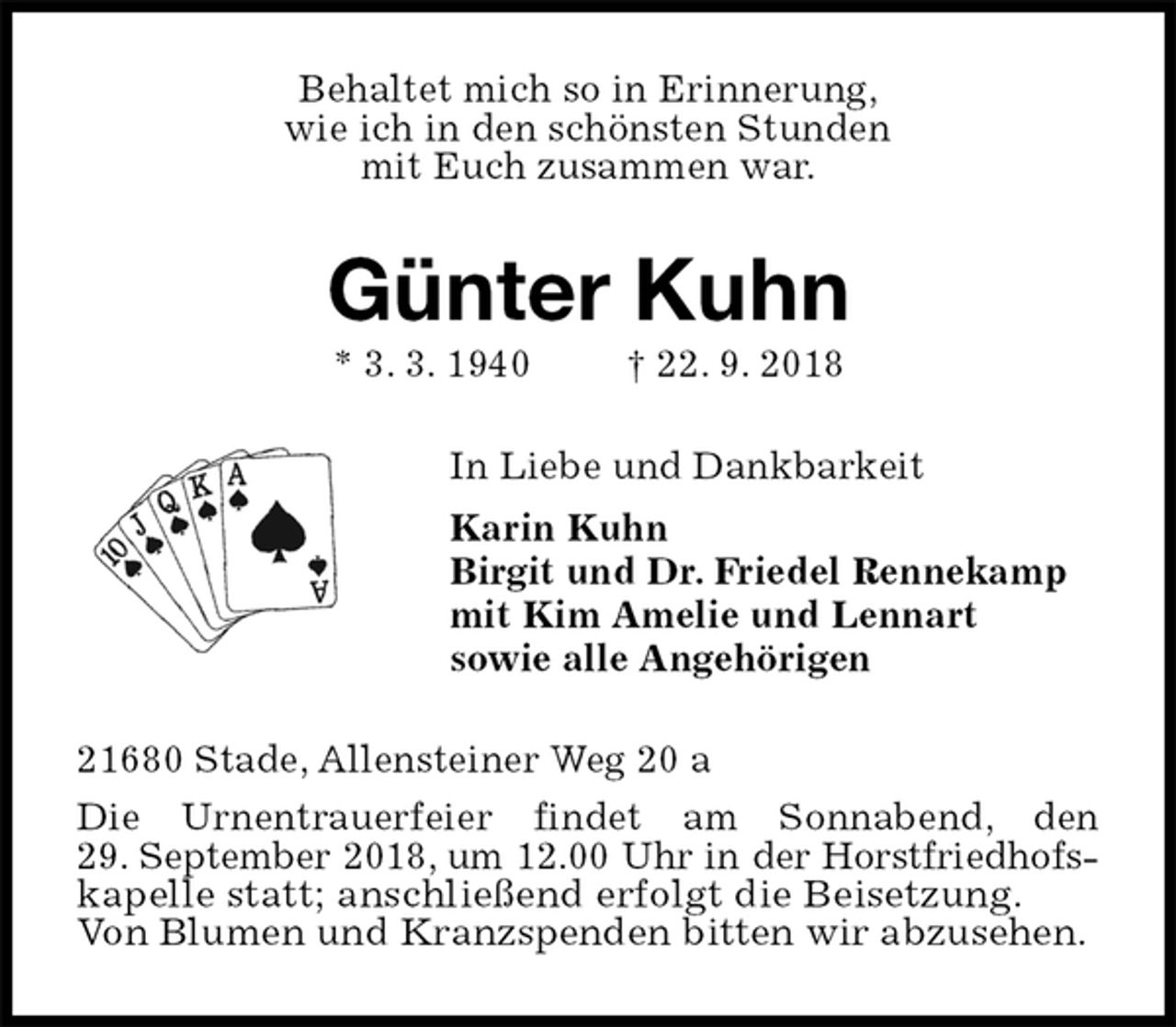 <p>Behaltet mich so in Erinnerung,<br />wie ich in den schönsten Stunden<br />mit Euch zusammen war.<br />Günter Kuhn<br />* 3. 3. 1940 † 22. 9. 2018<br />In Liebe und Dankbarkeit<br />Karin Kuhn<br />Birgit und Dr. Friedel Rennekamp<br />mit Kim Amelie und Lennart<br />sowie alle Angehörigen<br />21680 Stade, Allensteiner Weg 20 a<br />Die Urnentrauerfeier findet am Sonnabend, den<br />29. September 2018, um 12.00 Uhr in der Horstfriedhofs-<br />kapelle statt; anschließend erfolgt die Beisetzung.<br />Von Blumen und Kranzspenden bitten wir abzusehen.</p>
