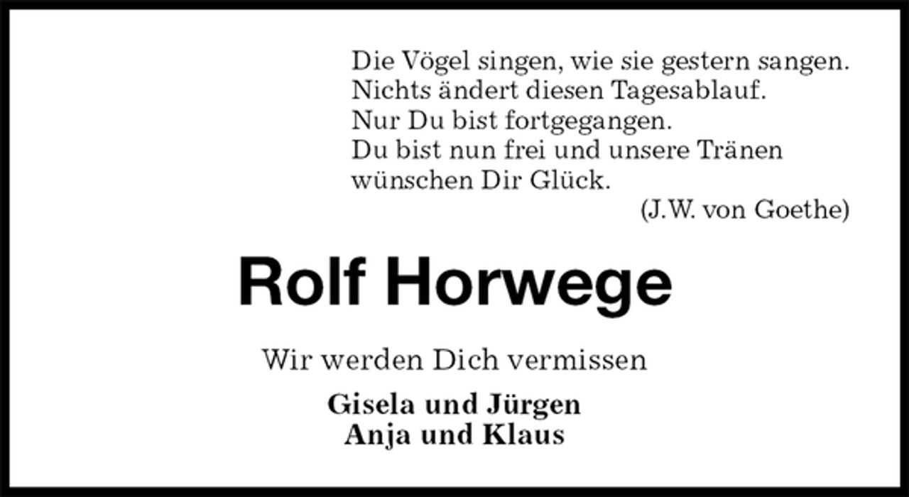 <p>Die Vögel singen, wie sie gestern sangen.<br />Nichts ändert diesen Tagesablauf.<br />Nur Du bist fortgegangen.<br />Du bist nun frei und unsere Tränen<br />wünschen Dir Glück.<br />(J.W. von Goethe)<br />Rolf Horwege<br />Wir werden Dich vermissen<br />Gisela und Jürgen<br />Anja und Klaus</p>