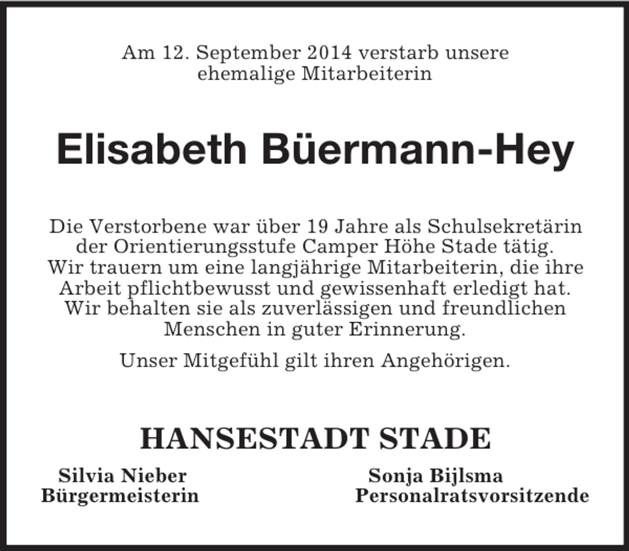 <p>Am 12. September 2014 verstarb unsere<br />ehemalige Mitarbeiterin<br />Elisabeth Büermann-Hey<br />Die Verstorbene war über 19 Jahre als Schulsekretärin der Orientierungsstufe Camper Höhe Stade tätig.<br />Wir trauern um eine langjährige Mitarbeiterin, die ihre Arbeit pflichtbewusst und gewissenhaft erledigt hat.<br />Wir behalten sie als zuverlässigen und freundlichen Menschen in guter Erinnerung.<br />Unser Mitgefühl gilt ihren Angehörigen.<br />HANSESTADT STADE<br />Silvia Nieber Sonja Bijlsma<br />Bürgermeisterin Personalratsvorsitzende</p>