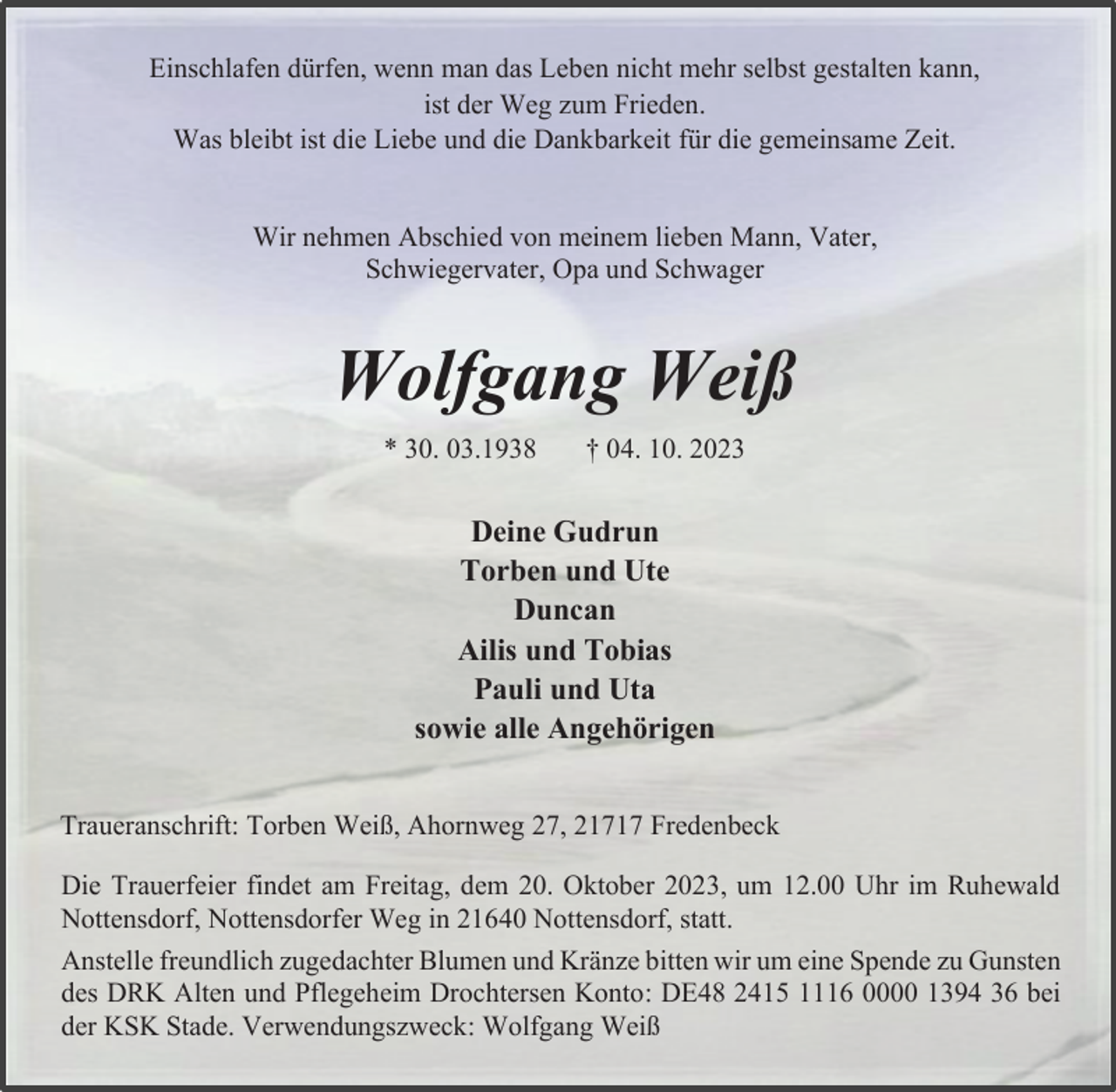 <p>Einschlafen dürfen wenn man das Leben nicht mehr selbst gestalten kann, ist der Weg zum Frieden<br />Was bleibt ist die Liebe und die Dankbarkeit für die gememsame Zeit.<br />Wir nehmen Abschied von meinem lieben Mann, Vater.<br />Schwiegervater, Opa und Schwager<br />Wolfgang Weiß<br />- 30.03.1938<br />† 04. 10. 2023<br />Deine Gudrun Torben und Ute<br />Duncan<br />Ailis und Tobias Pauli und Uta<br />sowie alle Angehörigen<br />Traueranschrift Torben Weiß, Ahorweg 27, 21717 Fredenbeck<br />Die Trauerfeier findet am Freitag, dem 20. Oktober 2023, um 12.00 Uhr im Ruhewald<br />Nottensdort, Nottensdorfer Weg m 21640 Nottensdorf statt<br />Anstelle freundlich zugedachter Blumen und Kränze bitten wir um eine Spende zu Gunsten des DRK Alten und Pflegeheim Drochtersen Konto DE48 2415 1116 0000 1394 36 bei der KSK Stade. Verwendungszweck: Wolfgang Weiß</p>