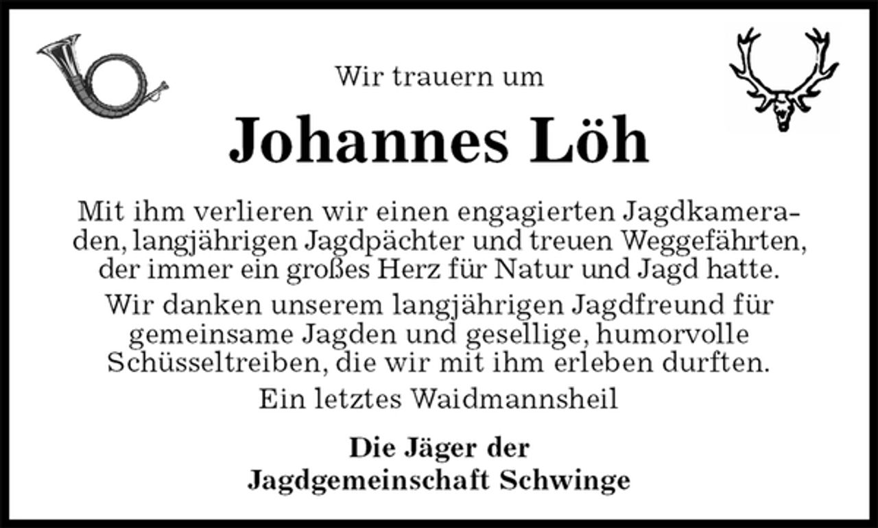 <p>Wir trauern um<br />Johannes Löh<br />Mit ihm verlieren wir einen engagierten Jagdkameraden, langjährigen Jagdpächter und treuen Weggefährten, der immer ein großes Herz für Natur und Jagd hatte.<br />Wir danken unserem langjährigen Jagdfreund für<br />gemeinsame Jagden und gesellige, humorvolle<br />Schüsseltreiben, die wir mit ihm erleben durften.<br />Ein letztes Waidmannsheil<br />Die Jäger der<br />Jagdgemeinschaft Schwinge</p>