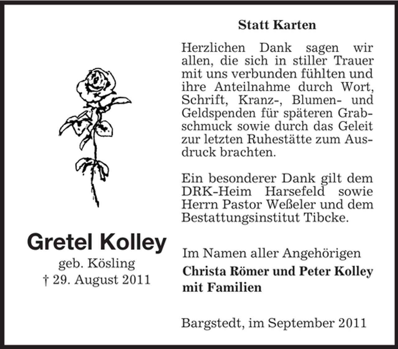 <p>Statt Karten<br />Herzlichen Dank sagen wir<br />allen, die sich in stiller Trauer<br />mit uns verbunden fühlten und<br />ihre Anteilnahme durch Wort,<br />Schrift, Kranz-, Blumen- und<br />Geldspenden für späteren Grabschmuck sowie durch das Geleit<br />zur letzten Ruhestätte zum Ausdruck brachten.<br />Ein besonderer Dank gilt dem<br />DRK-Heim Harsefeld sowie<br />Herrn Pastor Weßeler und dem<br />Bestattungsinstitut Tibcke.</p><p>Gretel Kolley<br />geb. Kösling<br />† 29. August 2011</p><p>Im Namen aller Angehörigen<br />Christa Römer und Peter Kolley<br />mit Familien<br />Bargstedt, im September 2011</p>