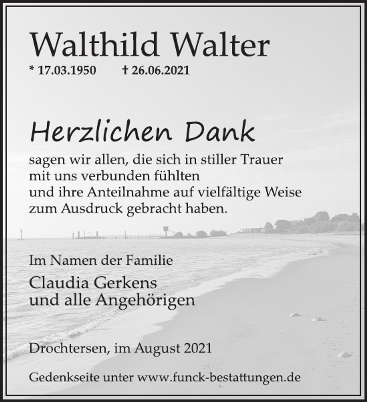 <p>Walthild Walter</p>
<p>* 17.03.1950 † 26.06.2021</p>
<p>Herzlichen Dank</p>
<p>sagen wir allen, die sich in stiller Trauer<br />mit uns verbunden fühlten<br />und ihre Anteilnahme auf vielfältige Weise<br />zum Ausdruck gebracht haben.</p>
<p>Im Namen der Familie</p>
<p>Claudia Gerkens<br />und alle Angehörigen</p>
<p>Drochtersen, im August 2021</p>
<p>Gedenkseite unter www.funckbesta<br />ungen.de</p>