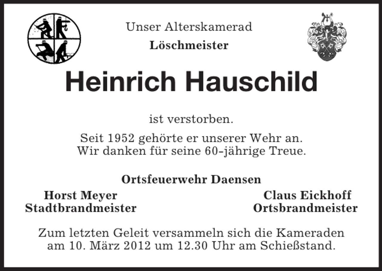<p>Unser Alterskamerad<br />Löschmeister<br />Heinrich Hauschild<br />ist verstorben.<br />Seit 1952 gehörte er unserer Wehr an.<br />Wir danken für seine 60-jährige Treue.<br />Ortsfeuerwehr Daensen<br />Horst Meyer Claus Eickhoff<br />Stadtbrandmeister Ortsbrandmeister</p><p>Zum letzten Geleit versammeln sich die Kameraden<br />am 10. März 2012 um 12.30 Uhr am Schießstand.</p>