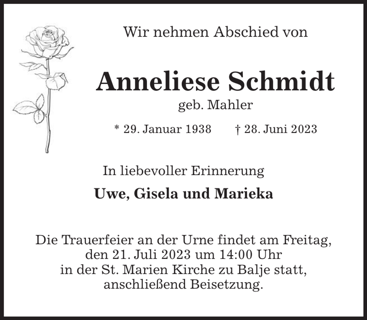 <p>Wir nehmen Abschied von<br />Anneliese Schmidt<br />geb. Mahler<br />* 29. Januar 1938 † 28. Juni 2023<br />In liebevoller Erinnerung</p><p>Uwe, Gisela und Marieka<br />Die Trauerfeier an der Urne findet am Freitag,<br />den 21. Juli 2023 um 14:00 Uhr<br />in der St. Marien Kirche zu Balje statt,<br />anschließend Beisetzung.</p>