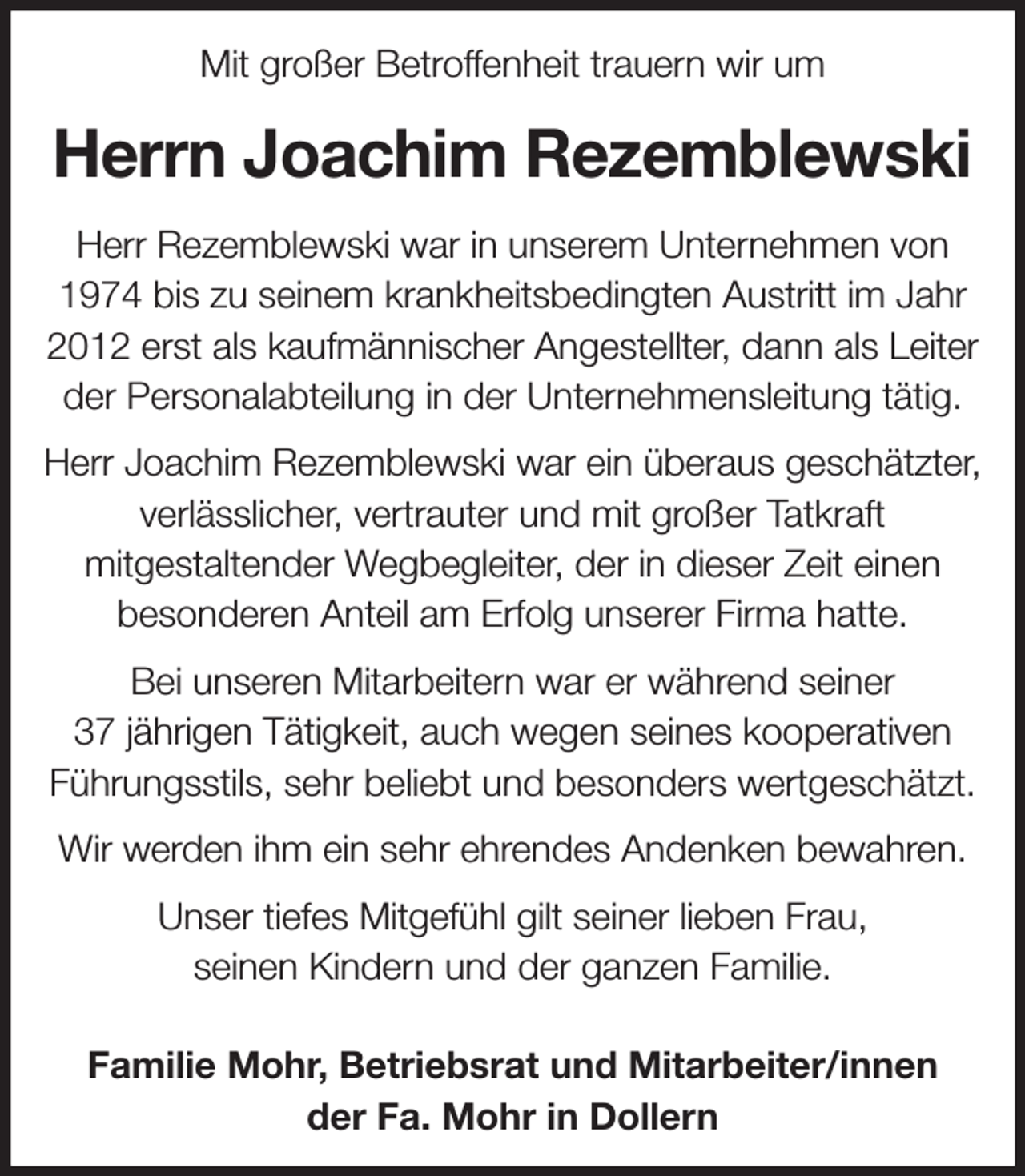 <p>Mit großer Betroffenheit trauern wir um<br />Herrn Joachim Rezemblewski<br />Herr Rezemblewski war in unserem Unternehmen von 1974 bis zu seinem krankheitsbedingten Austritt im Jahr 2012 erst als kaufmännischer Angestellter, dann als Leiter der Personalabteilung in der Unternehmensleitung tätig.<br />Herr Joachim Rezemblewski war ein überaus geschätzter, verlässlicher, vertrauter und mit großer Tatkraft<br />mitgestaltender Wegbegleiter, der in dieser Zeit einen<br />besonderen Anteil am Erfolg unserer Firma hatte.<br />Bei unseren Mitarbeitern war er während seiner<br />37 jährigen Tätigkeit, auch wegen seines kooperativen Führungsstils, sehr beliebt und besonders wertgeschätzt.<br />Wir werden ihm ein sehr ehrendes Andenken bewahren.<br />Unser tiefes Mitgefühl gilt seiner lieben Frau,<br />seinen Kindern und der ganzen Familie.</p><p>Familie Mohr, Betriebsrat und Mitarbeiter/innen<br />der Fa. Mohr in Dollern</p>