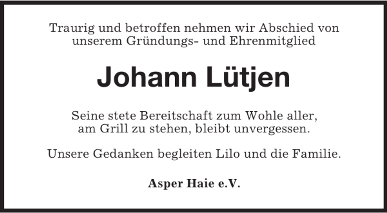 <p>Traurig und betroffen nehmen wir Abschied von<br />unserem Gründungs- und Ehrenmitglied</p><p>Johann Lütjen<br />Seine stete Bereitschaft zum Wohle aller,<br />am Grill zu stehen, bleibt unvergessen.<br />Unsere Gedanken begleiten Lilo und die Familie.<br />Asper Haie e.V.</p>