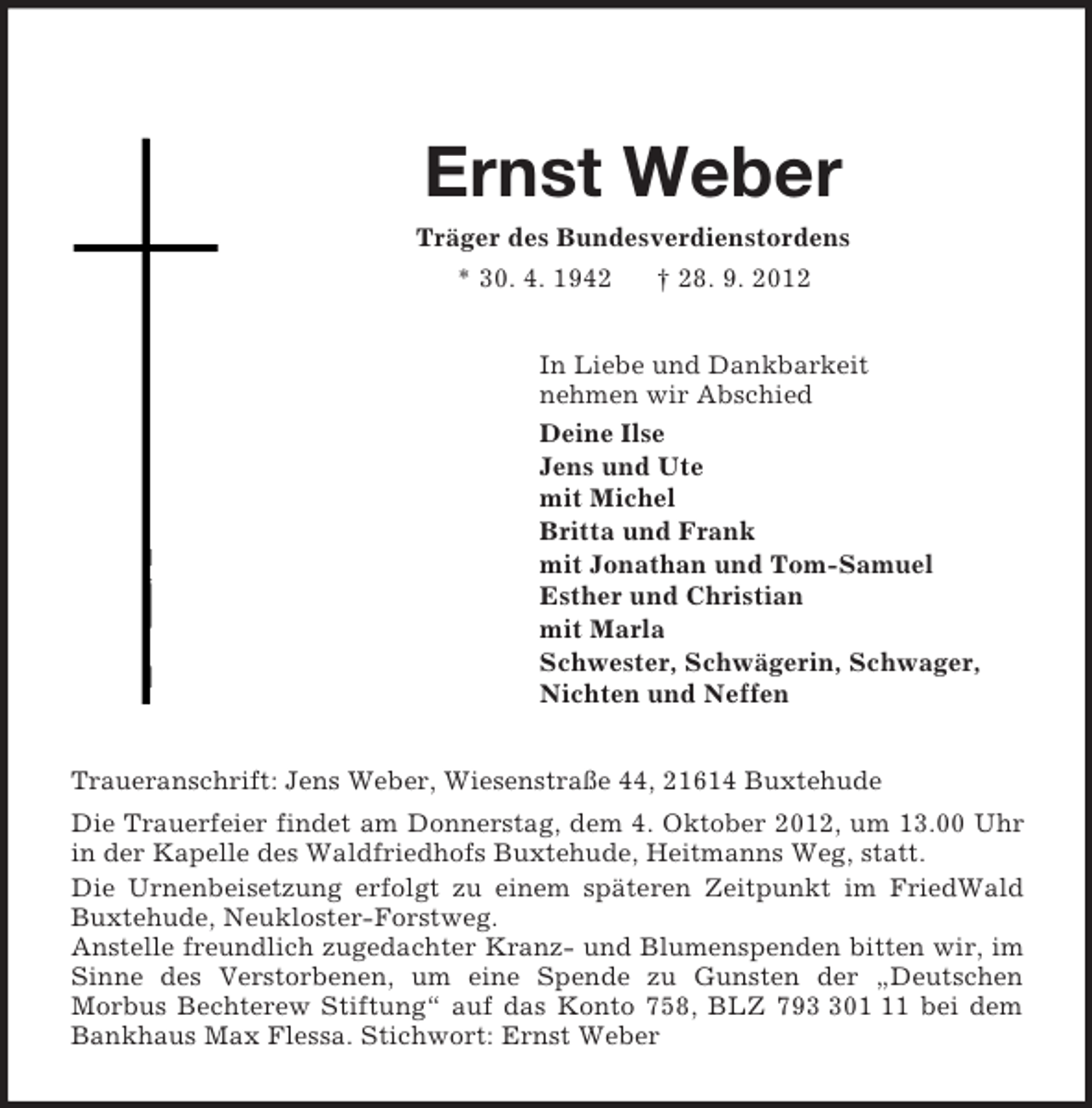 <p>Ernst Weber<br />Träger des Bundesverdienstordens<br />* 30. 4. 1942 † 28. 9. 2012<br />In Liebe und Dankbarkeit<br />nehmen wir Abschied<br />Deine Ilse<br />Jens und Ute<br />mit Michel<br />Britta und Frank<br />mit Jonathan und Tom-Samuel<br />Esther und Christian<br />mit Marla<br />Schwester, Schwägerin, Schwager,<br />Nichten und Neffen<br />Traueranschrift: Jens Weber, Wiesenstraße 44, 21614 Buxtehude<br />Die Trauerfeier findet am Donnerstag, dem 4. Oktober 2012, um 13.00 Uhr in der Kapelle des Waldfriedhofs Buxtehude, Heitmanns Weg, statt.<br />Die Urnenbeisetzung erfolgt zu einem späteren Zeitpunkt im FriedWald Buxtehude, Neukloster-Forstweg.<br />Anstelle freundlich zugedachter Kranz- und Blumenspenden bitten wir, im Sinne des Verstorbenen, um eine Spende zu Gunsten der „Deutschen<br />Morbus Bechterew Stiftung“ auf das Konto 758, BLZ 793 301 11 bei dem Bankhaus Max Flessa. Stichwort: Ernst Weber</p>