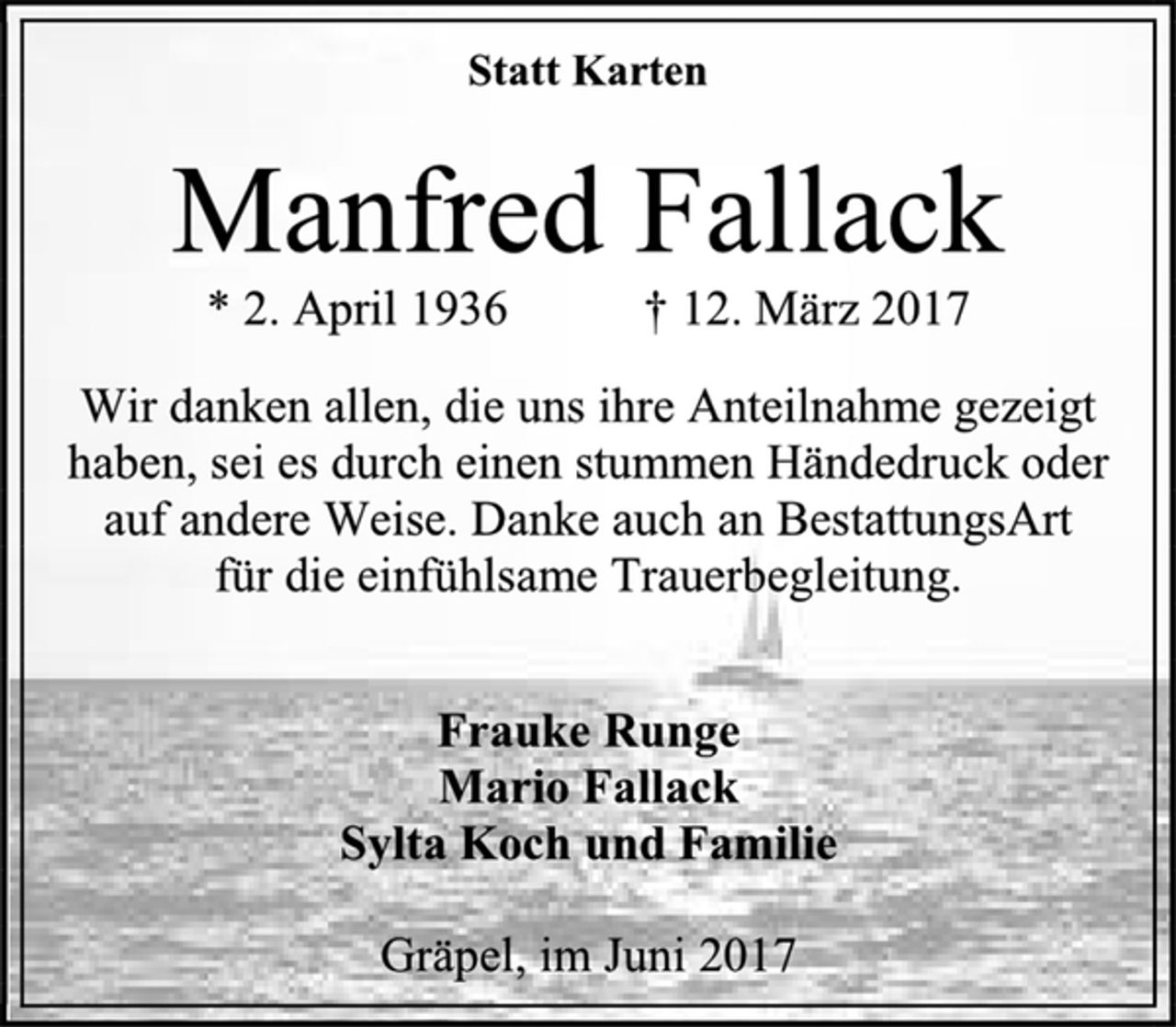 <p>Statt Karten<br />Manfred Fallack<br />* 2. April 1936 † 12. März 2017<br />Wir danken allen, die uns ihre Anteilnahme gezeigt haben, sei es durch einen stummen Händedruck oder auf andere Weise. Danke auch an BestattungsArt<br />für die einfühlsame Trauerbegleitung.<br />Frauke Runge<br />Mario Fallack<br />Sylta Koch und Familie<br />Gräpel, im Juni 2017</p>