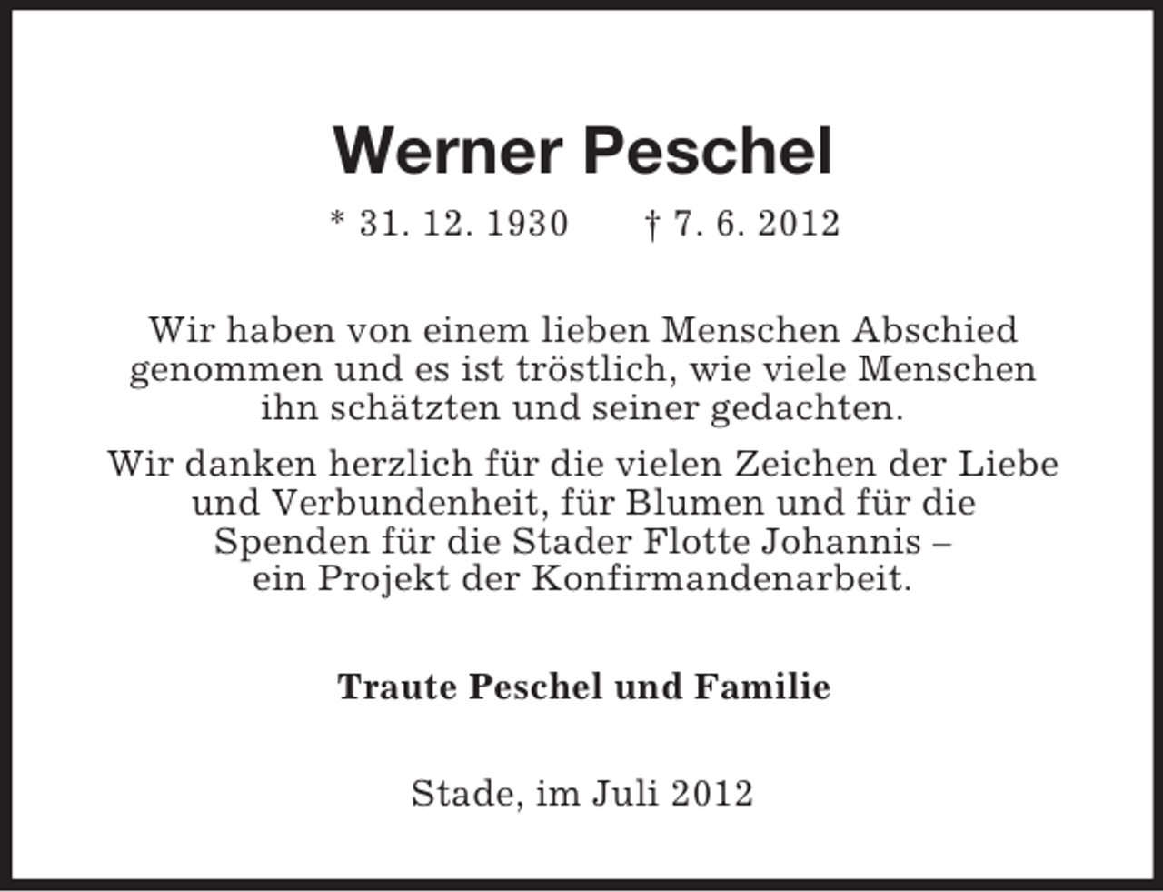 <p>Werner Peschel<br />* 31. 12. 1930 † 7. 6. 2012<br />Wir haben von einem lieben Menschen Abschied<br />genommen und es ist tröstlich, wie viele Menschen<br />ihn schätzten und seiner gedachten.<br />Wir danken herzlich für die vielen Zeichen der Liebe<br />und Verbundenheit, für Blumen und für die<br />Spenden für die Stader Flotte Johannis –<br />ein Projekt der Konfirmandenarbeit.<br />Traute Peschel und Familie<br />Stade, im Juli 2012</p>