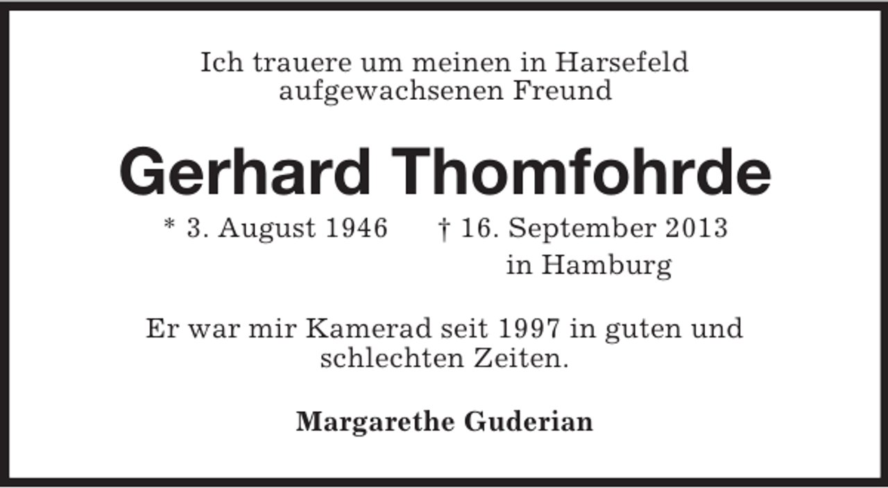 <p>Ich trauere um meinen in Harsefeld<br />aufgewachsenen Freund<br />Gerhard Thomfohrde<br />* 3. August 1946 † 16. September 2013<br />in Hamburg<br />Er war mir Kamerad seit 1997 in guten und<br />schlechten Zeiten.<br />Margarethe Guderian</p>