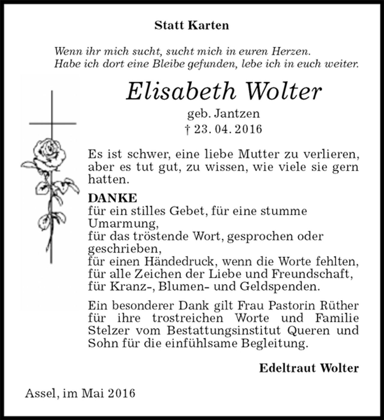 <p>Statt Karten<br />Wenn ihr mich sucht, sucht mich in euren Herzen.<br />Habe ich dort eine Bleibe gefunden, lebe ich in euch weiter.<br />Elisabeth Wolter<br />geb. Jantzen<br />† 23. 04. 2016<br />Es ist schwer, eine liebe Mutter zu verlieren, aber es tut gut, zu wissen, wie viele sie gern hatten.<br />DANKE<br />für ein stilles Gebet, für eine stumme<br />Umarmung,<br />für das tröstende Wort, gesprochen oder<br />geschrieben,<br />für einen Händedruck, wenn die Worte fehlten,<br />für alle Zeichen der Liebe und Freundschaft,<br />für Kranz-, Blumen- und Geldspenden.<br />Ein besonderer Dank gilt Frau Pastorin Rüther für ihre trostreichen Worte und Familie Stelzer vom Bestattungsinstitut Queren und Sohn für die einfühlsame Begleitung.<br />Edeltraut Wolter<br />Assel, im Mai 2016</p>