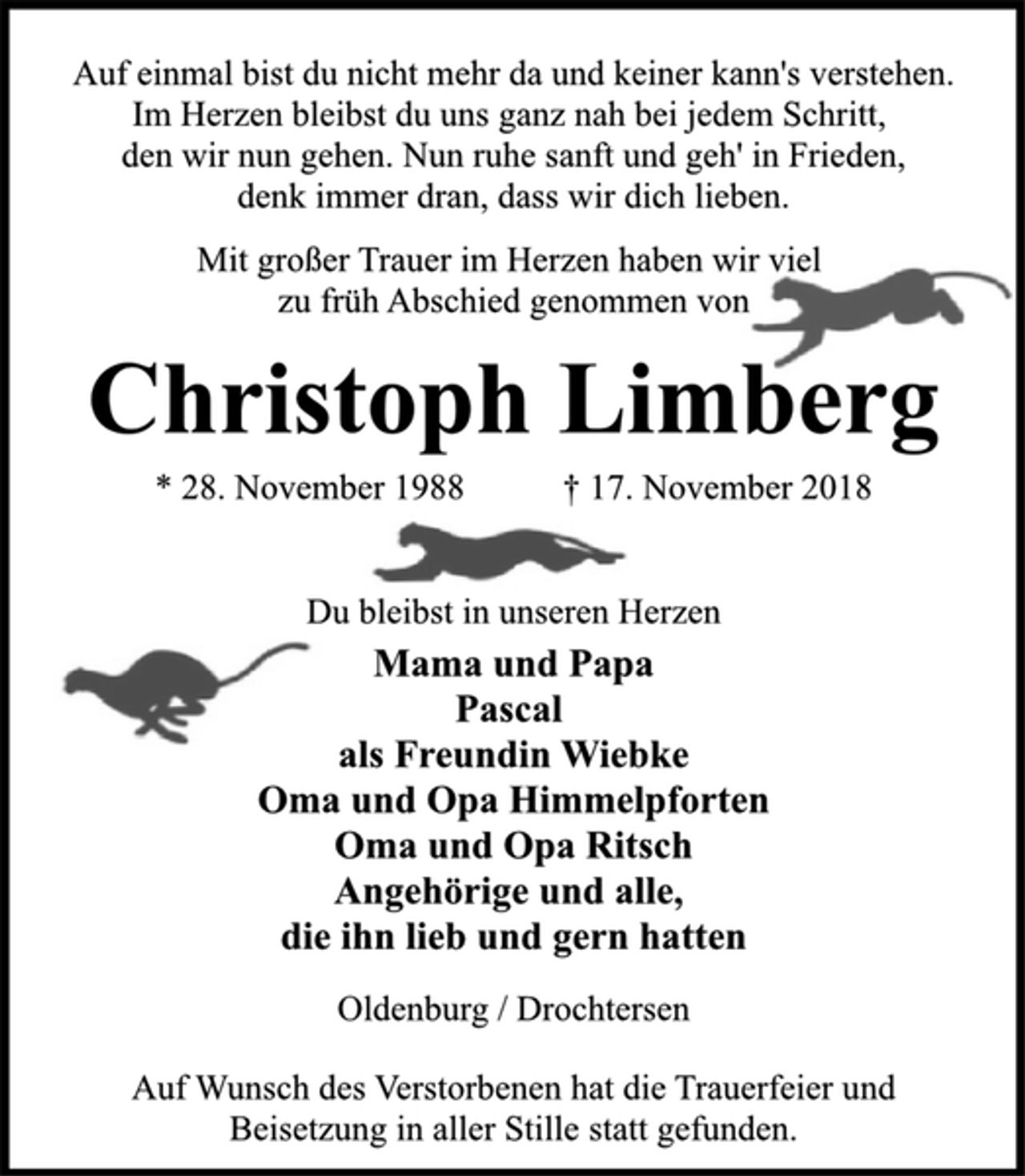 <p>Auf einmal bist du nicht mehr da und keiner kann's verstehen.<br />Im Herzen bleibst du uns ganz nah bei jedem Schritt,<br />den wir nun gehen. Nun ruhe sanft und geh' in Frieden,<br />denk immer dran, dass wir dich lieben.<br />Mit großer Trauer im Herzen haben wir viel<br />zu früh Abschied genommen von<br />Christoph Limberg<br />* 28. November 1988 † 17. November 2018<br />Du bleibst in unseren Herzen<br />Mama und Papa<br />Pascal<br />als Freundin Wiebke<br />Oma und Opa Himmelpforten<br />Oma und Opa Ritsch<br />Angehörige und alle,<br />die ihn lieb und gern hatten<br />Oldenburg / Drochtersen<br />Auf Wunsch des Verstorbenen hat die Trauerfeier und<br />Beisetzung in aller Stille statt gefunden.</p>