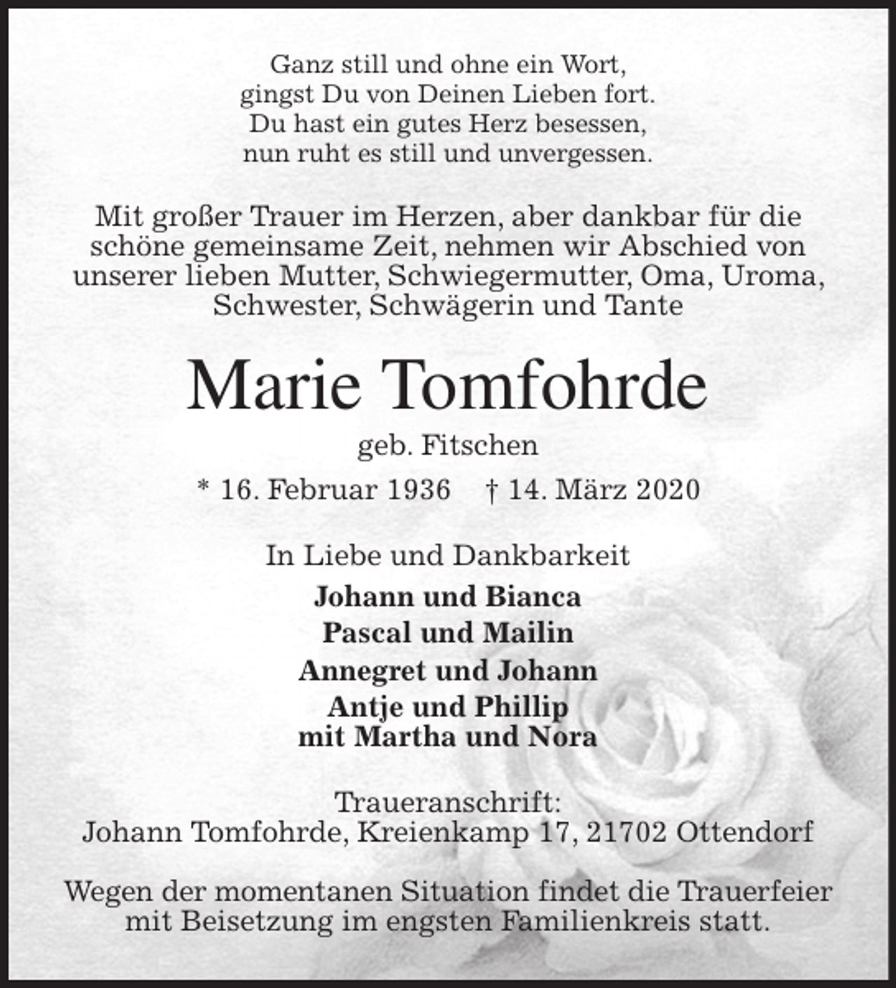 <p>Ganz still und ohne ein Wort,<br />gingst Du von Deinen Lieben fort.<br />Du hast ein gutes Herz besessen,<br />nun ruht es still und unvergessen.<br />Mit großer Trauer im Herzen, aber dankbar für die schöne gemeinsame Zeit, nehmen wir Abschied von<br />unserer lieben Mutter, Schwiegermutter, Oma, Uroma, Schwester, Schwägerin und Tante<br />Marie Tomfohrde<br />geb. Fitschen<br />* 16. Februar 1936 † 14. März 2020<br />In Liebe und Dankbarkeit<br />Johann und Bianca<br />Pascal und Mailin<br />Annegret und Johann<br />Antje und Phillip<br />mit Martha und Nora<br />Traueranschrift:<br />Johann Tomfohrde, Kreienkamp 17, 21702 Ottendorf</p>
<p>Wegen der momentanen Situation findet die Trauerfeier mit Beisetzung im engsten Familienkreis statt.</p>