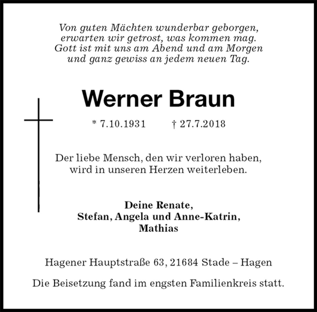 <p>Von guten Mächten wunderbar geborgen,<br />erwarten wir getrost, was kommen mag.<br />Gott ist mit uns am Abend und am Morgen<br />und ganz gewiss an jedem neuen Tag.<br />Werner Braun<br />* 7.10.1931 † 27.7.2018<br />Der liebe Mensch, den wir verloren haben,<br />wird in unseren Herzen weiterleben.<br />Deine Renate,<br />Stefan, Angela und Anne-Katrin,<br />Mathias<br />Hagener Hauptstraße 63, 21684 Stade – Hagen</p><p>Die Beisetzung fand im engsten Familienkreis statt.</p>