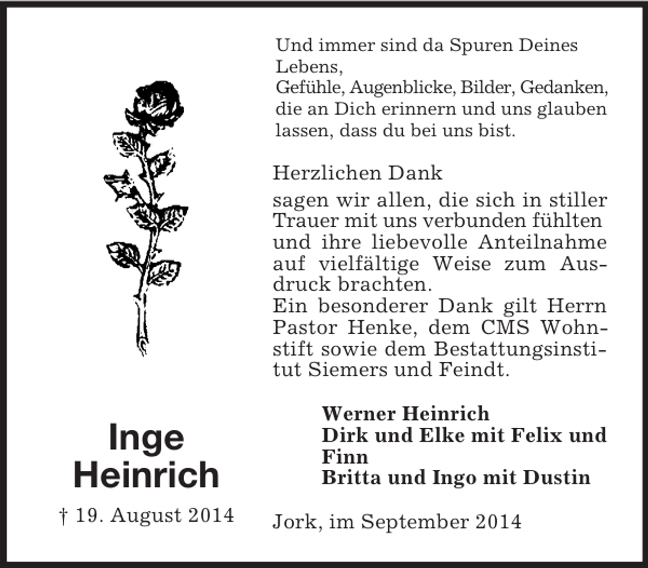 <p>Inge<br />Heinrich<br />† 19. August 2014<br />Und immer sind da Spuren Deines Lebens,<br />Gefühle, Augenblicke, Bilder, Gedanken,<br />die an Dich erinnern und uns glauben lassen, dass du bei uns bist.<br />Herzlichen Dank<br />sagen wir allen, die sich in stiller Trauer mit uns verbunden fühlten<br />und ihre liebevolle Anteilnahme auf vielfältige Weise zum Ausdruck brachten.<br />Ein besonderer Dank gilt Herrn Pastor Henke, dem CMS Wohnstift sowie dem Bestattungsinstitut Siemers und Feindt.<br />Werner Heinrich<br />Dirk und Elke mit Felix und Finn<br />Britta und Ingo mit Dustin<br />Jork, im September 2014</p>