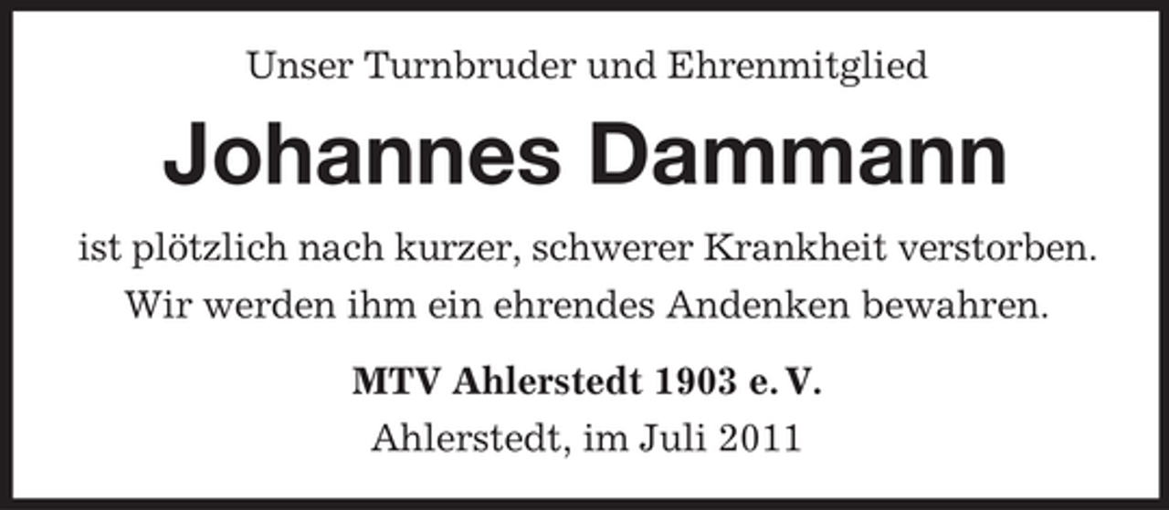 <p>Unser Turnbruder und Ehrenmitglied</p><p>Johannes Dammann<br />ist plötzlich nach kurzer, schwerer Krankheit verstorben.<br />Wir werden ihm ein ehrendes Andenken bewahren.<br />MTV Ahlerstedt 1903 e. V.<br />Ahlerstedt, im Juli 2011</p>