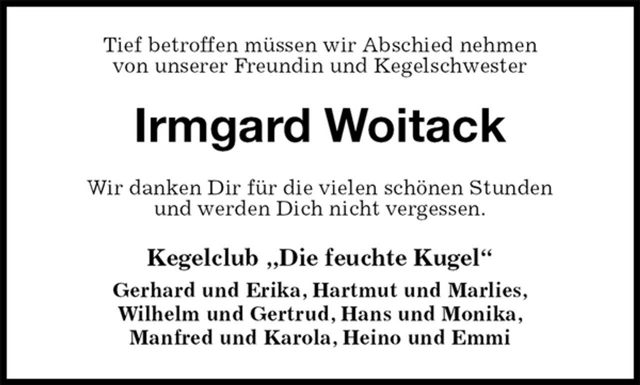 <p>Tief betroffen müssen wir Abschied nehmen<br />von unserer Freundin und Kegelschwester<br />Irmgard Woitack<br />Wir danken Dir für die vielen schönen Stunden<br />und werden Dich nicht vergessen.<br />Kegelclub „Die feuchte Kugel“<br />Gerhard und Erika, Hartmut und Marlies,<br />Wilhelm und Gertrud, Hans und Monika,<br />Manfred und Karola, Heino und Emmi</p>