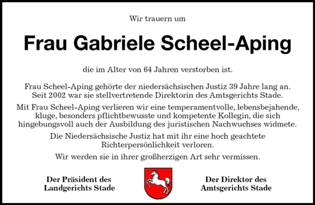 <p>Wir trauern um<br />Frau Gabriele Scheel-Aping<br />die im Alter von 64 Jahren verstorben ist.</p>
<p>Frau Scheel-Aping gehörte der niedersächsischen Justiz 39 Jahre lang an.<br />Seit 2002 war sie stellvertretende Direktorin des Amtsgerichts Stade.<br />Mit Frau Scheel-Aping verlieren wir eine temperamentvolle, lebensbejahende, kluge, besonders pflichtbewusste und kompetente Kollegin, die sich<br />hingebungsvoll auch der Ausbildung des juristischen Nachwuchses widmete.<br />Die Niedersächsische Justiz hat mit ihr eine hoch geachtete<br />Richterpersönlichkeit verloren.<br />Wir werden sie in ihrer großherzigen Art sehr vermissen.<br />Der Präsident des Der Direktor des<br />Landgerichts Stade Amtsgerichts Stade</p>