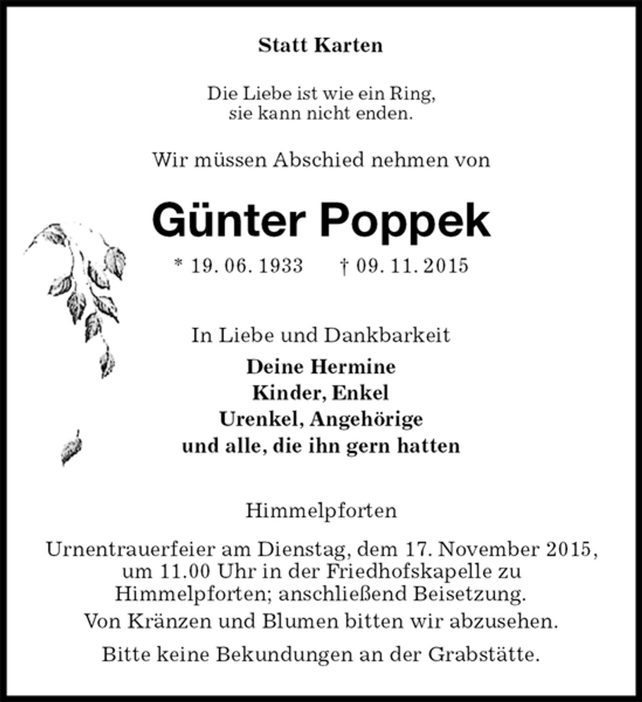 <p>Statt Karten<br />Die Liebe ist wie ein Ring,<br />sie kann nicht enden.<br />Wir müssen Abschied nehmen von<br />Günter Poppek<br />* 19. 06. 1933 † 09. 11. 2015<br />In Liebe und Dankbarkeit<br />Deine Hermine<br />Kinder, Enkel<br />Urenkel, Angehörige<br />und alle, die ihn gern hatten<br />Himmelpforten<br />Urnentrauerfeier am Dienstag, dem 17. November 2015, um 11.00 Uhr in der Friedhofskapelle zu<br />Himmelpforten; anschließend Beisetzung.<br />Von Kränzen und Blumen bitten wir abzusehen.<br />Bitte keine Bekundungen an der Grabstätte.</p>