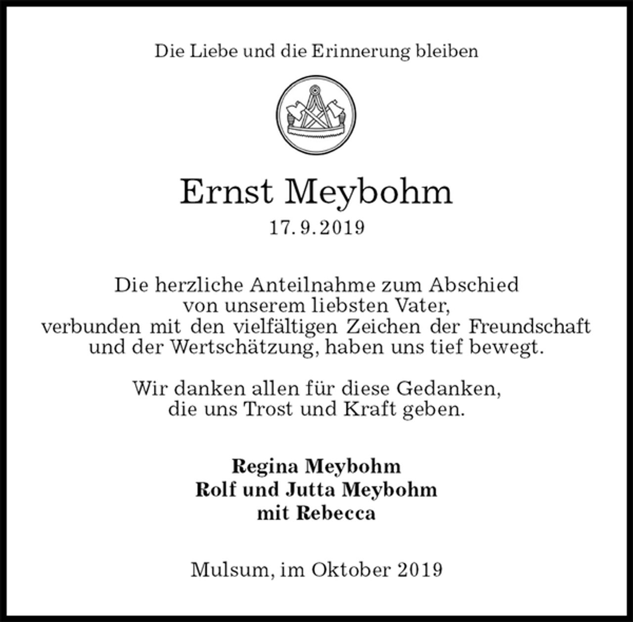 <p>Die Liebe und die Erinnerung bleiben</p><p>Ernst Meybohm<br />17. 9. 2019<br />Die herzliche Anteilnahme zum Abschied<br />von unserem liebsten Vater,<br />verbunden mit den vielfältigen Zeichen der Freundschaft und der Wertschätzung, haben uns tief bewegt.</p><p>Wir danken allen für diese Gedanken,<br />die uns Trost und Kraft geben.<br />Regina Meybohm<br />Rolf und Jutta Meybohm<br />mit Rebecca<br />Mulsum, im Oktober 2019</p>