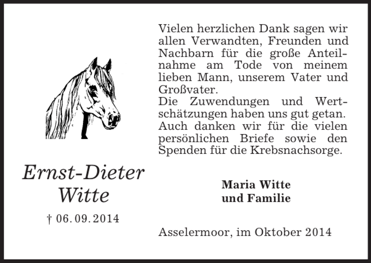 <p>Ernst-Dieter<br />Witte<br />† 06. 09. 2014<br />Vielen herzlichen Dank sagen wir allen Verwandten, Freunden und Nachbarn für die große Anteilnahme am Tode von meinem<br />lieben Mann, unserem Vater und Großvater.<br />Die Zuwendungen und Wertschätzungen haben uns gut getan.<br />Auch danken wir für die vielen persönlichen Briefe sowie den Spenden für die Krebsnachsorge.<br />Maria Witte<br />und Familie<br />Asselermoor, im Oktober 2014</p>